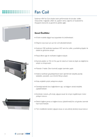 Fan Coil
Systemair HSK Fan Coil cihazları üstün performansları ile konutlar, oteller,
restaurantlar, mağazalar, ofisler vb. yapıların ısıtma, soğutma ve havalandırma
ihtiyaçlarını ekonomik ve güvenli bir şekilde sağlar.

Genel Özellikler
•	 8 farklı modelde değişik hava kapasiteleri ile üretilmektedir.
•	 Döşeme veya tavan için aynı fan coil kullanılabilmektedir.
•	 Systemair HSK tarafından tasarlanan HCF serisi fan coiller, yuvarlatılmış köşeleri ile

estetik bir görünüme sahiptir
•	 Flanşlı üfleme ağzı ile menfezlere bağlantı kolaydır.
•	 Kaymalı yataklar ve 146 mm fan çapı ile maksimum hızda da düşük ses değerlerine

sahiptir ve titreşimsizdir.
•	 Motorlar 3 hızlıdır. Devir kontrolü sargılar üzerinden yapılır.
•	 Kullanıcı tarafından gerçekleştirilecek bakım işlemlerinde kolaylıkla çıkarılıp

takılabilen, yıkanabilir, uzun ömürlü filtreye sahiptir.
•	 Kolay erişilebilir pürjör yerleşimine sahiptir.
•	 Gerektiği takdirde boru bağlantılarının sağ - sol değişimi sahada kolaylıkla

yapılabilmektedir.
•	 Kendinden motorlu, çift emişli, yoğuşma tavalı, fan emişini engellemeyen motor

yerleşimi bulunur.
•	 Elektrik bağlantı şeması ve bağlantı kutusu (plastik/metal) fan coil gövdesi üzerinde

hazır bulunmaktadır.
•	 Tüm modellerde standart yoğuşma tavası ve vana altında damlama tavası bulunur.

2

 
