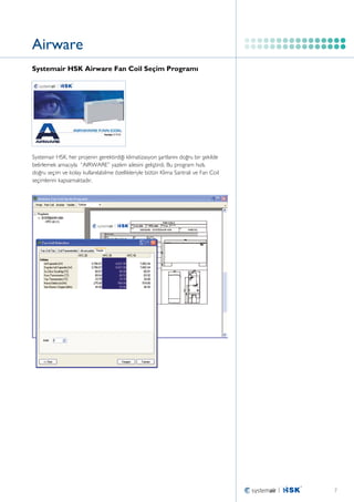 Airware
Systemair HSK Airware Fan Coil Seçim Programı

Systemair HSK, her projenin gerektirdiği klimatizasyon şartlarını doğru bir şekilde
belirlemek amacıyla ‘‘AIRWARE’’ yazılım ailesini geliştirdi. Bu program hızlı,
doğru seçim ve kolay kullanılabilme özellikleriyle bütün Klima Santrali ve Fan Coil
seçimlerini kapsamaktadır.

7

 