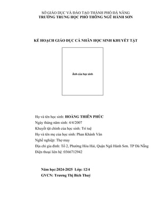 SỞ GIÁO DỤC VÀ ĐÀO TẠO THÀNH PHỐ ĐÀ NẴNG
TRƯỜNG TRUNG HỌC PHỔ THÔNG NGŨ HÀNH SƠN
KẾ HOẠCH GIÁO DỤC CÁ NHÂN HỌC SINH KHUYẾT TẬT
Họ và tên học sinh: HOÀNG THIÊN PHÚC
Ngày tháng năm sinh: 4/4/2007
Khuyết tật chính của học sinh: Trí tuệ
Họ và tên mẹ của học sinh: Phan Khánh Vân
Nghề nghiệp: Thợ may
Địa chỉ gia đình: Tổ 2, Phường Hòa Hải, Quận Ngũ Hành Sơn. TP Đà Nẵng
Điện thoại liên hệ :0366712942
Năm học:2024-2025 Lớp: 12/4
GVCN: Trương Thị Bích Thuỷ
Ảnh của học sinh
 