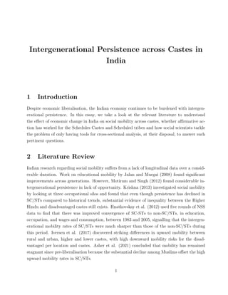 Intergenerational Persistence across Castes in
India
1 Introduction
Despite economic liberalisation, the Indian economy continues to be burdened with intergen-
erational persistence. In this essay, we take a look at the relevant literature to understand
the effect of economic change in India on social mobility across castes, whether affirmative ac-
tion has worked for the Schedules Castes and Scheduled tribes and how social scientists tackle
the problem of only having tools for cross-sectional analysis, at their disposal, to answer such
pertinent questions.
2 Literature Review
Indian research regarding social mobility suffers from a lack of longitudinal data over a consid-
erable duration. Work on educational mobility by Jalan and Murgai (2008) found significant
improvements across generations. However, Motiram and Singh (2012) found considerable in-
tergenerational persistence in lack of opportunity. Krishna (2013) investigated social mobility
by looking at three occupational silos and found that even though persistence has declined in
SC/STs compared to historical trends, substantial evidence of inequality between the Higher
Hindu and disadvantaged castes still exists. Hnatkovskay et al. (2012) used five rounds of NSS
data to find that there was improved convergence of SC-STs to non-SC/STs, in education,
occupation, and wages and consumption, between 1983 and 2005, signalling that the intergen-
erational mobility rates of SC/STs were much sharper than those of the non-SC/STs during
this period. Iversen et al. (2017) discovered striking differences in upward mobility between
rural and urban, higher and lower castes, with high downward mobility risks for the disad-
vantaged per location and castes. Asher et al. (2021) concluded that mobility has remained
stagnant since pre-liberalisation because the substantial decline among Muslims offset the high
upward mobility rates in SC/STs.
1
 