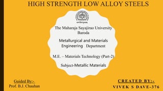 HIGH STRENGTH LOW ALLOY STEELS
C R E AT E D B Y: -
V I V E K S D AV E - 3 7 6
The Maharaja Sayajirao University
Baroda
Guided By:-
Prof. B.J. Chauhan
Metallurgical and Materials
Engineering Department
M.E. – Materials Technology (Part-2)
Subject-Metallic Materials
 