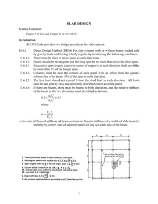 1
SLAB DESIGN
Reading Assignment
Chapter 9 of Text and, Chapter 13 of ACI318-02
Introduction
ACI318 Code provides two design procedures for slab systems:
13.6.1 Direct Design Method (DDM) For slab systems with or without beams loaded only
by gravity loads and having a fairly regular layout meeting the following conditions:
13.6.1.1 There must be three or more spans in each directions.
13.6.1.2 Panels should be rectangular and the long span be no more than twice the short span.
13.6.1.3 Successive span lengths center-to-center of supports in each direction shall not differ
by more than 1/3 of the longer span.
13.6.1.4 Columns must be near the corners of each panel with an offset from the general
column line of no more 10% of the span in each direction.
13.6.1.5 The live load should not exceed 3 time the dead load in each direction. All loads
shall be due gravity only and uniformly distributed over an entire panel.
13.6.1.6 If there are beams, there must be beams in both directions, and the relative stiffness
of the beam in the two directions must be related as follows:
2
1 2
2
2 1
0.2 5.0
l
l
α
α
≤ ≤
where
cb b
cs s
E I
E I
α =
is the ratio of flexural stiffness of beam sections to flexural stiffness of a width of slab bounded
laterally by center lines of adjacent panels (if any) on each side of the beam.
 