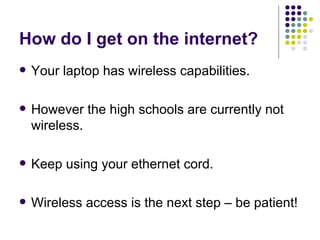 How do I get on the internet? Your laptop has wireless capabilities. However the high schools are currently not wireless. Keep using your ethernet cord. Wireless access is the next step – be patient! 