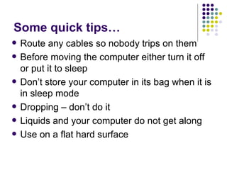 Some quick tips… Route any cables so nobody trips on them Before moving the computer either turn it off or put it to sleep Don’t store your computer in its bag when it is in sleep mode Dropping – don’t do it Liquids and your computer do not get along Use on a flat hard surface 
