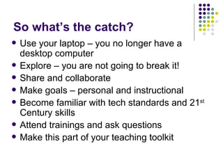 So what’s the catch? Use your laptop – you no longer have a desktop computer Explore – you are not going to break it! Share and collaborate Make goals – personal and instructional Become familiar with tech standards and 21 st  Century skills Attend trainings and ask questions Make this part of your teaching toolkit 