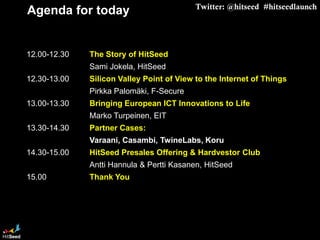 Twitter: @hitseed #hitseedlaunch
Agenda for today


12.00-12.30      The Story of HitSeed
Sami Jokela, HitSeed
12.30-13.00      Silicon ValleyPoint of View to the Internet of Things
Pirkka Palomäki, F-Secure
13.00-13.30     BringingEuropean ICT Innovations to Life
Marko Turpeinen, EIT        Commercial
13.30-14.30      PartnerCases:
Varaani, Casambi, TwineLabs, Koru
14.30-15.00      HitSeed Presales Offering &HardvestorClub
Antti Hannula & Pertti Kasanen, HitSeed
15.00            ThankYou




Confidential                                          1/23/2013
 