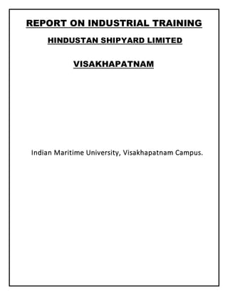REPORT ON INDUSTRIAL TRAINING
HINDUSTAN SHIPYARD LIMITED
VISAKHAPATNAM
Indian Maritime University, Visakhapatnam Campus.
 