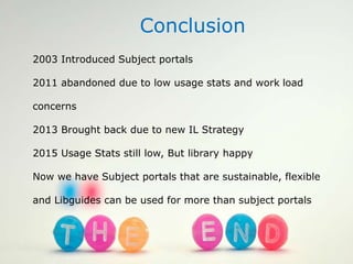 Conclusion
2003 Introduced Subject portals
2011 abandoned due to low usage stats and work load
concerns
2013 Brought back due to new IL Strategy
2015 Usage Stats still low, But library happy
Now we have Subject portals that are sustainable, flexible
and Libguides can be used for more than subject portals
 