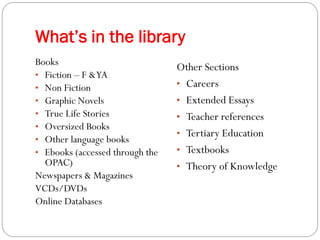What’s in the library
Books
                                 Other Sections
• Fiction – F & YA
• Non Fiction                    • Careers
• Graphic Novels                 • Extended Essays
• True Life Stories              • Teacher references
• Oversized Books
                                 • Tertiary Education
• Other language books
• Ebooks (accessed through the   • Textbooks
  OPAC)                          • Theory of Knowledge
Newspapers & Magazines
VCDs/DVDs
Online Databases
 