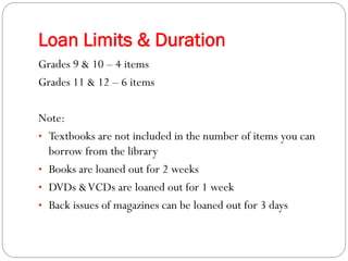 Loan Limits & Duration
Grades 9 & 10 – 4 items
Grades 11 & 12 – 6 items

Note:
• Textbooks are not included in the number of items you can
  borrow from the library
• Books are loaned out for 2 weeks
• DVDs & VCDs are loaned out for 1 week
• Back issues of magazines can be loaned out for 3 days
 