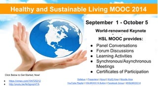 Healthy and Sustainable Living MOOC 2014 
September 1 - October 5 
World-renowned Keynote 
Speakers 
HSL MOOC provides: 
● Panel Conversations 
● Forum Discussions 
● Learning Activities 
● Synchronous/Asynchronous 
Meetings 
● Certificates of Participation 
Syllabus | Presenters | About | WizIQ Area | Moodle Area 
YouTube Playlist | HSLMOOC14 Button | Facebook Group | #HSLMOOC14 
Click Below to Get Started, Now! 
● https://vimeo.com/104725212 
● http://youtu.be/Ak3jgvqmITA 
 