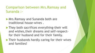 Comparison between Mrs.Ramsay and
Sunanda :-
 Mrs.Ramsay and Sunanda both are
traditional house-wives .
 They both sacrifices everything-their will
and wishes,their dreams and self-respect-
for their husband and for their family.
 Their husbands hardly caring for their wives
and families!
 