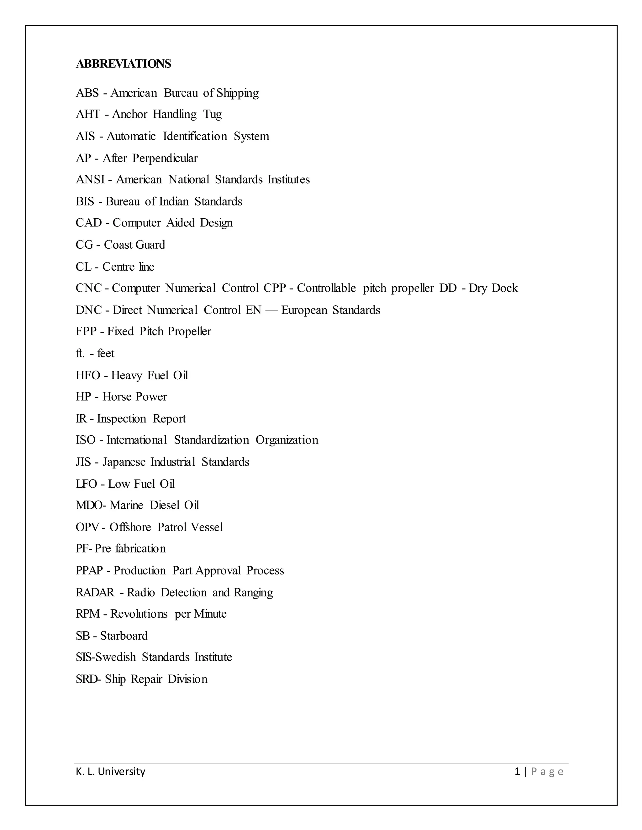 K. L. University 1 | P a g e
ABBREVIATIONS
ABS - American Bureau of Shipping
AHT - Anchor Handling Tug
AIS - Automatic Identification System
AP - After Perpendicular
ANSI - American National Standards Institutes
BIS - Bureau of Indian Standards
CAD - Computer Aided Design
CG - Coast Guard
CL - Centre line
CNC - Computer Numerical Control CPP - Controllable pitch propeller DD - Dry Dock
DNC - Direct Numerical Control EN — European Standards
FPP - Fixed Pitch Propeller
ft. - feet
HFO - Heavy Fuel Oil
HP - Horse Power
IR - Inspection Report
ISO - International Standardization Organization
JIS - Japanese Industrial Standards
LFO - Low Fuel Oil
MDO- Marine Diesel Oil
OPV - Offshore Patrol Vessel
PF- Pre fabrication
PPAP - Production Part Approval Process
RADAR - Radio Detection and Ranging
RPM - Revolutions per Minute
SB - Starboard
SIS-Swedish Standards Institute
SRD- Ship Repair Division
 