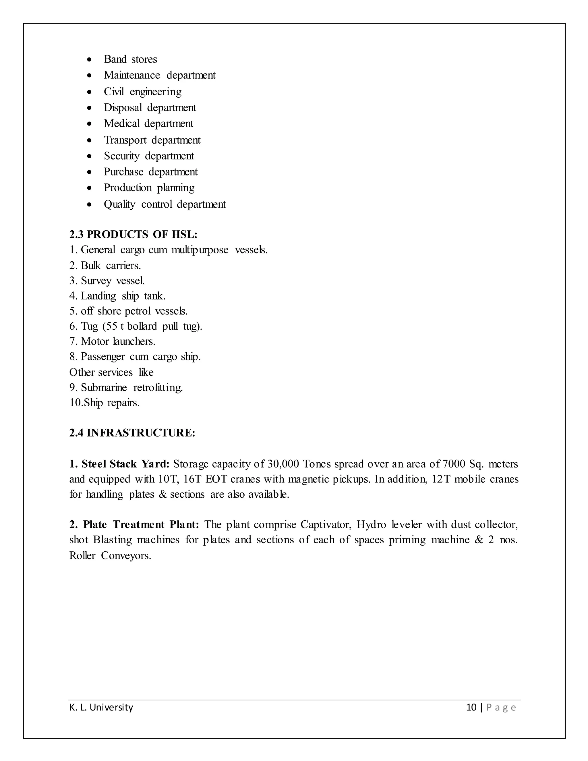 K. L. University 10 | P a g e
 Band stores
 Maintenance department
 Civil engineering
 Disposal department
 Medical department
 Transport department
 Security department
 Purchase department
 Production planning
 Quality control department
2.3 PRODUCTS OF HSL:
1. General cargo cum multipurpose vessels.
2. Bulk carriers.
3. Survey vessel.
4. Landing ship tank.
5. off shore petrol vessels.
6. Tug (55 t bollard pull tug).
7. Motor launchers.
8. Passenger cum cargo ship.
Other services like
9. Submarine retrofitting.
10.Ship repairs.
2.4 INFRASTRUCTURE:
1. Steel Stack Yard: Storage capacity of 30,000 Tones spread over an area of 7000 Sq. meters
and equipped with 10T, 16T EOT cranes with magnetic pickups. In addition, 12T mobile cranes
for handling plates & sections are also available.
2. Plate Treatment Plant: The plant comprise Captivator, Hydro leveler with dust collector,
shot Blasting machines for plates and sections of each of spaces priming machine & 2 nos.
Roller Conveyors.
 