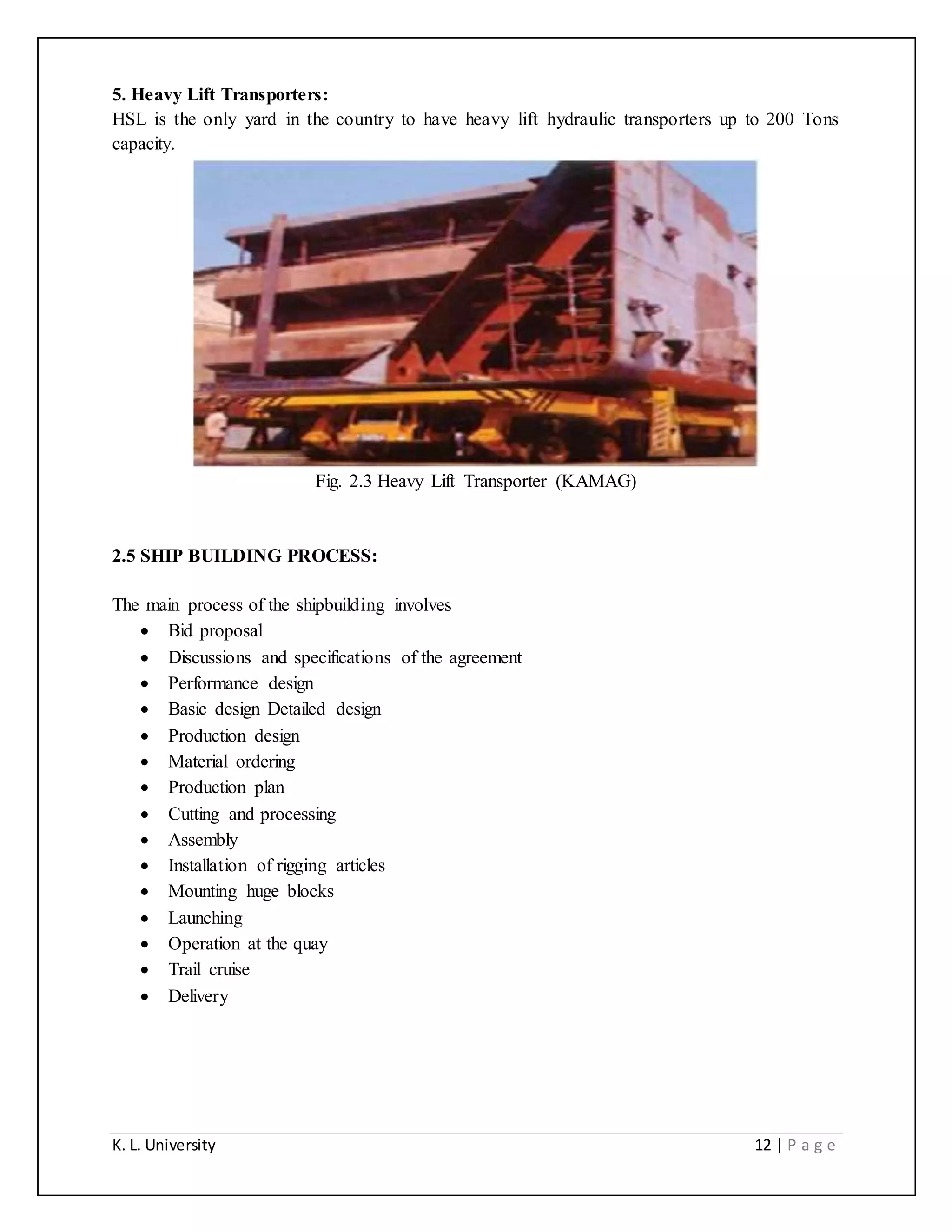 K. L. University 12 | P a g e
5. Heavy Lift Transporters:
HSL is the only yard in the country to have heavy lift hydraulic transporters up to 200 Tons
capacity.
Fig. 2.3 Heavy Lift Transporter (KAMAG)
2.5 SHIP BUILDING PROCESS:
The main process of the shipbuilding involves
 Bid proposal
 Discussions and specifications of the agreement
 Performance design
 Basic design Detailed design
 Production design
 Material ordering
 Production plan
 Cutting and processing
 Assembly
 Installation of rigging articles
 Mounting huge blocks
 Launching
 Operation at the quay
 Trail cruise
 Delivery
 