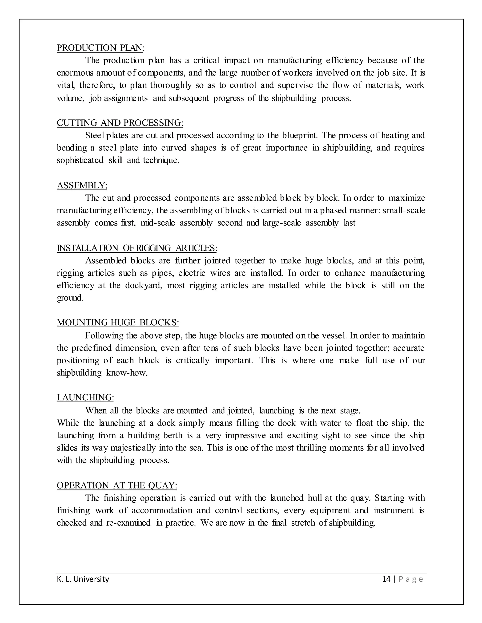 K. L. University 14 | P a g e
PRODUCTION PLAN:
The production plan has a critical impact on manufacturing efficiency because of the
enormous amount of components, and the large number of workers involved on the job site. It is
vital, therefore, to plan thoroughly so as to control and supervise the flow of materials, work
volume, job assignments and subsequent progress of the shipbuilding process.
CUTTING AND PROCESSING:
Steel plates are cut and processed according to the blueprint. The process of heating and
bending a steel plate into curved shapes is of great importance in shipbuilding, and requires
sophisticated skill and technique.
ASSEMBLY:
The cut and processed components are assembled block by block. In order to maximize
manufacturing efficiency, the assembling of blocks is carried out in a phased manner: small-scale
assembly comes first, mid-scale assembly second and large-scale assembly last
INSTALLATION OFRIGGING ARTICLES:
Assembled blocks are further jointed together to make huge blocks, and at this point,
rigging articles such as pipes, electric wires are installed. In order to enhance manufacturing
efficiency at the dockyard, most rigging articles are installed while the block is still on the
ground.
MOUNTING HUGE BLOCKS:
Following the above step, the huge blocks are mounted on the vessel. In order to maintain
the predefined dimension, even after tens of such blocks have been jointed together; accurate
positioning of each block is critically important. This is where one make full use of our
shipbuilding know-how.
LAUNCHING:
When all the blocks are mounted and jointed, launching is the next stage.
While the launching at a dock simply means filling the dock with water to float the ship, the
launching from a building berth is a very impressive and exciting sight to see since the ship
slides its way majestically into the sea. This is one of the most thrilling moments for all involved
with the shipbuilding process.
OPERATION AT THE QUAY:
The finishing operation is carried out with the launched hull at the quay. Starting with
finishing work of accommodation and control sections, every equipment and instrument is
checked and re-examined in practice. We are now in the final stretch of shipbuilding.
 