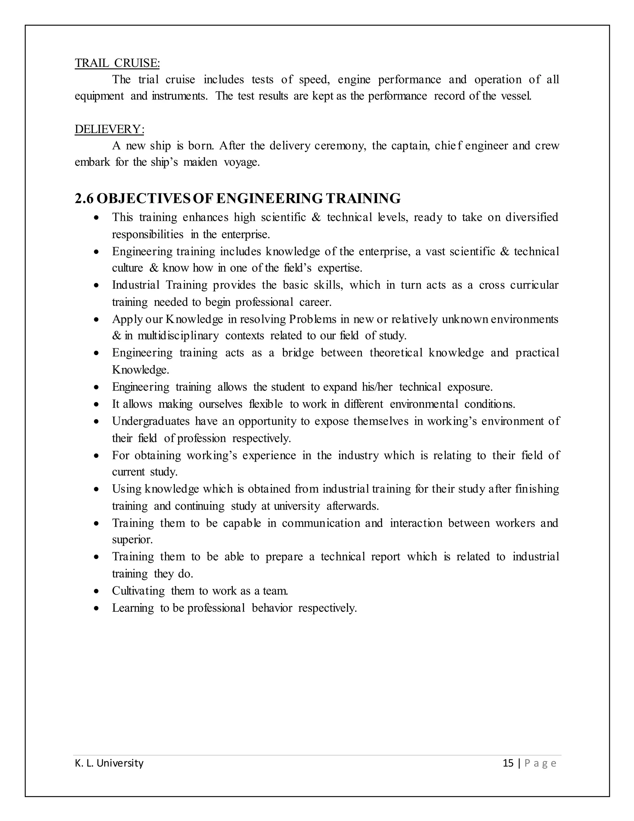 K. L. University 15 | P a g e
TRAIL CRUISE:
The trial cruise includes tests of speed, engine performance and operation of all
equipment and instruments. The test results are kept as the performance record of the vessel.
DELIEVERY:
A new ship is born. After the delivery ceremony, the captain, chief engineer and crew
embark for the ship’s maiden voyage.
2.6 OBJECTIVESOF ENGINEERING TRAINING
 This training enhances high scientific & technical levels, ready to take on diversified
responsibilities in the enterprise.
 Engineering training includes knowledge of the enterprise, a vast scientific & technical
culture & know how in one of the field’s expertise.
 Industrial Training provides the basic skills, which in turn acts as a cross curricular
training needed to begin professional career.
 Apply our Knowledge in resolving Problems in new or relatively unknown environments
& in multidisciplinary contexts related to our field of study.
 Engineering training acts as a bridge between theoretical knowledge and practical
Knowledge.
 Engineering training allows the student to expand his/her technical exposure.
 It allows making ourselves flexible to work in different environmental conditions.
 Undergraduates have an opportunity to expose themselves in working’s environment of
their field of profession respectively.
 For obtaining working’s experience in the industry which is relating to their field of
current study.
 Using knowledge which is obtained from industrial training for their study after finishing
training and continuing study at university afterwards.
 Training them to be capable in communication and interaction between workers and
superior.
 Training them to be able to prepare a technical report which is related to industrial
training they do.
 Cultivating them to work as a team.
 Learning to be professional behavior respectively.
 