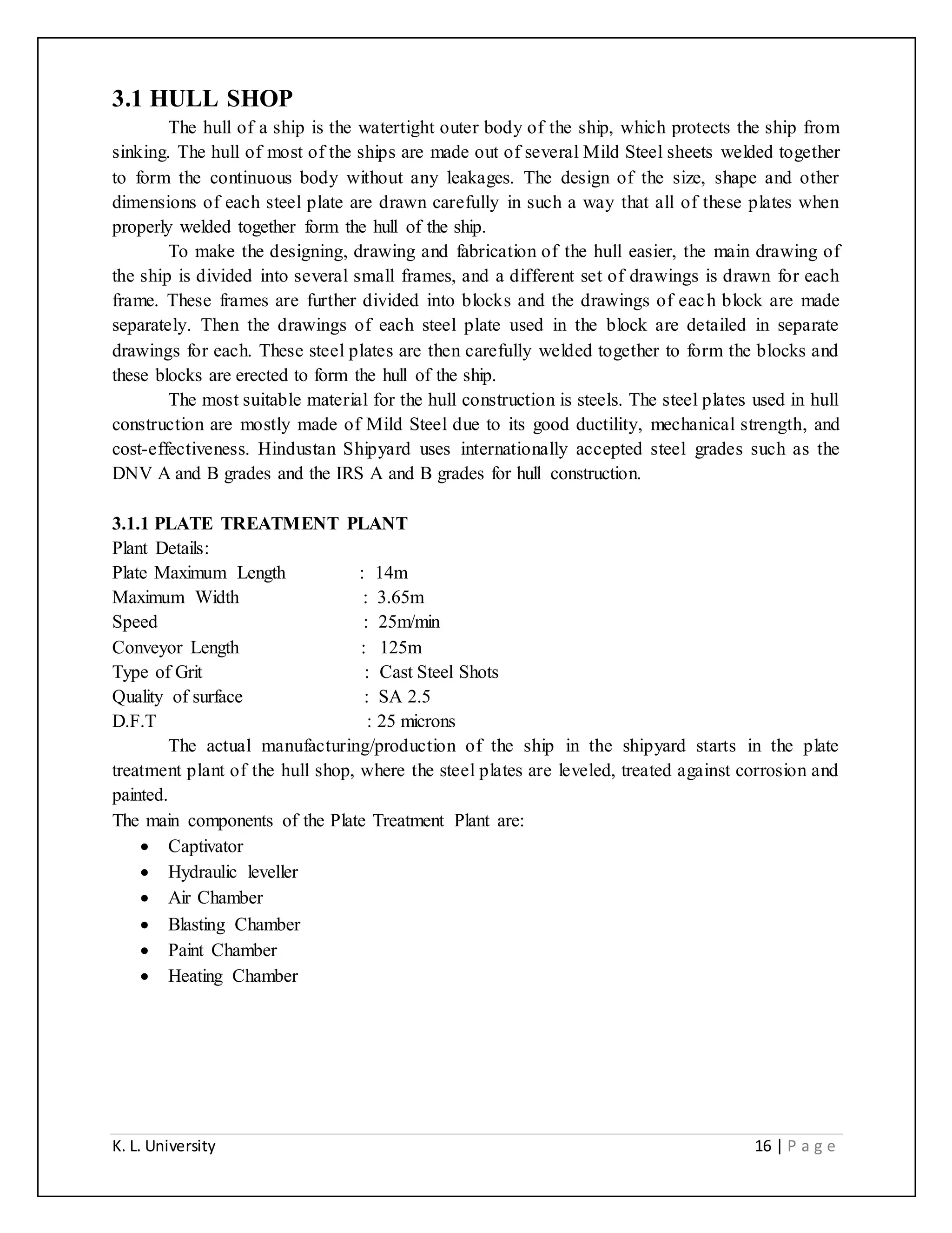 K. L. University 16 | P a g e
3.1 HULL SHOP
The hull of a ship is the watertight outer body of the ship, which protects the ship from
sinking. The hull of most of the ships are made out of several Mild Steel sheets welded together
to form the continuous body without any leakages. The design of the size, shape and other
dimensions of each steel plate are drawn carefully in such a way that all of these plates when
properly welded together form the hull of the ship.
To make the designing, drawing and fabrication of the hull easier, the main drawing of
the ship is divided into several small frames, and a different set of drawings is drawn for each
frame. These frames are further divided into blocks and the drawings of each block are made
separately. Then the drawings of each steel plate used in the block are detailed in separate
drawings for each. These steel plates are then carefully welded together to form the blocks and
these blocks are erected to form the hull of the ship.
The most suitable material for the hull construction is steels. The steel plates used in hull
construction are mostly made of Mild Steel due to its good ductility, mechanical strength, and
cost-effectiveness. Hindustan Shipyard uses internationally accepted steel grades such as the
DNV A and B grades and the IRS A and B grades for hull construction.
3.1.1 PLATE TREATMENT PLANT
Plant Details:
Plate Maximum Length : 14m
Maximum Width : 3.65m
Speed : 25m/min
Conveyor Length : 125m
Type of Grit : Cast Steel Shots
Quality of surface : SA 2.5
D.F.T : 25 microns
The actual manufacturing/production of the ship in the shipyard starts in the plate
treatment plant of the hull shop, where the steel plates are leveled, treated against corrosion and
painted.
The main components of the Plate Treatment Plant are:
 Captivator
 Hydraulic leveller
 Air Chamber
 Blasting Chamber
 Paint Chamber
 Heating Chamber
 