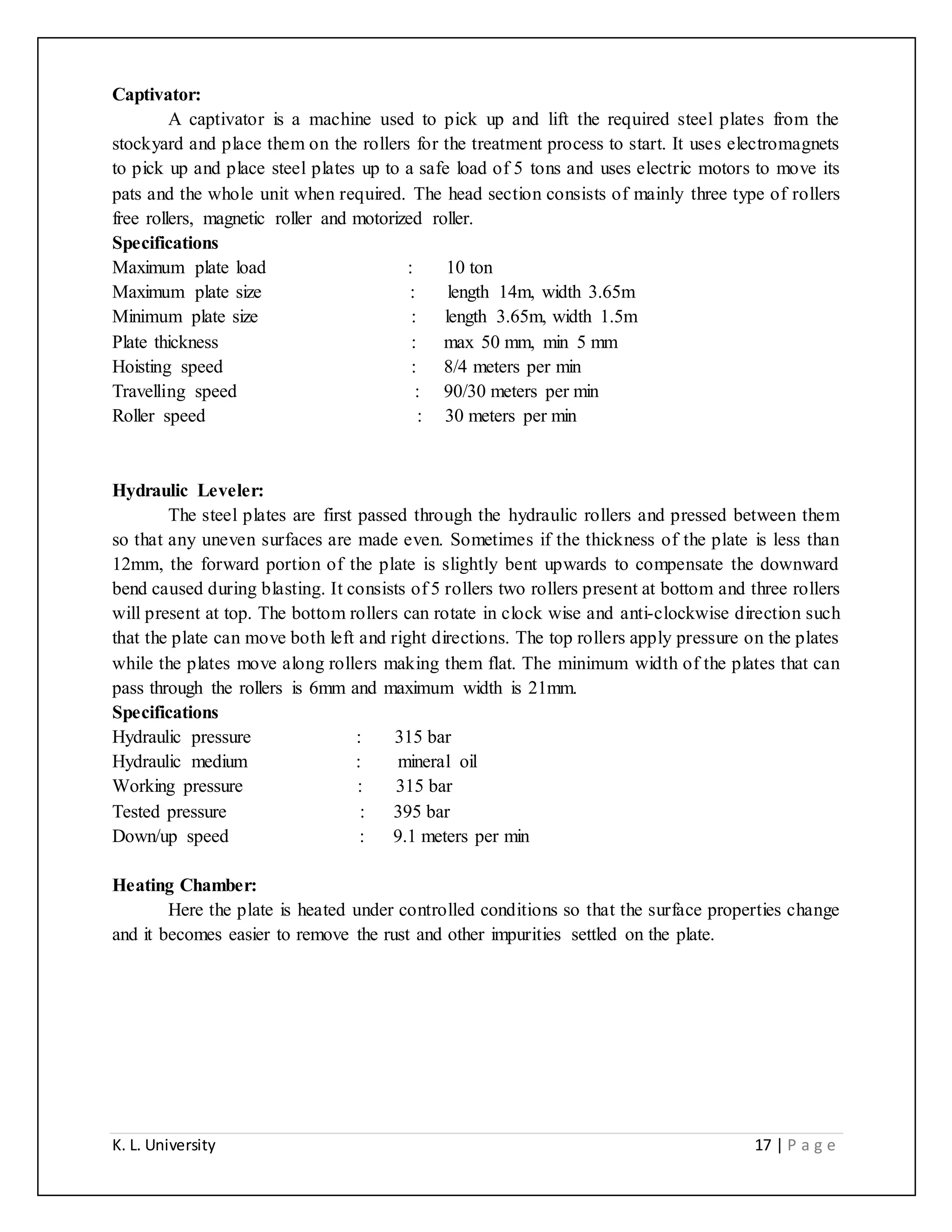 K. L. University 17 | P a g e
Captivator:
A captivator is a machine used to pick up and lift the required steel plates from the
stockyard and place them on the rollers for the treatment process to start. It uses electromagnets
to pick up and place steel plates up to a safe load of 5 tons and uses electric motors to move its
pats and the whole unit when required. The head section consists of mainly three type of rollers
free rollers, magnetic roller and motorized roller.
Specifications
Maximum plate load : 10 ton
Maximum plate size : length 14m, width 3.65m
Minimum plate size : length 3.65m, width 1.5m
Plate thickness : max 50 mm, min 5 mm
Hoisting speed : 8/4 meters per min
Travelling speed : 90/30 meters per min
Roller speed : 30 meters per min
Hydraulic Leveler:
The steel plates are first passed through the hydraulic rollers and pressed between them
so that any uneven surfaces are made even. Sometimes if the thickness of the plate is less than
12mm, the forward portion of the plate is slightly bent upwards to compensate the downward
bend caused during blasting. It consists of 5 rollers two rollers present at bottom and three rollers
will present at top. The bottom rollers can rotate in clock wise and anti-clockwise direction such
that the plate can move both left and right directions. The top rollers apply pressure on the plates
while the plates move along rollers making them flat. The minimum width of the plates that can
pass through the rollers is 6mm and maximum width is 21mm.
Specifications
Hydraulic pressure : 315 bar
Hydraulic medium : mineral oil
Working pressure : 315 bar
Tested pressure : 395 bar
Down/up speed : 9.1 meters per min
Heating Chamber:
Here the plate is heated under controlled conditions so that the surface properties change
and it becomes easier to remove the rust and other impurities settled on the plate.
 