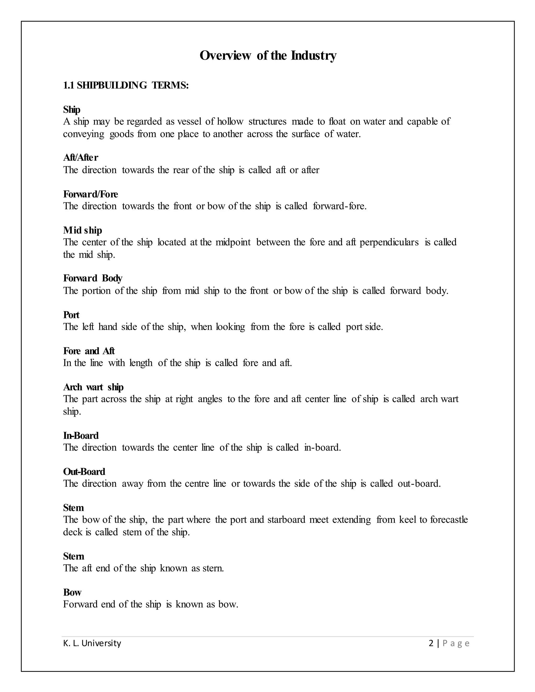 K. L. University 2 | P a g e
Overview of the Industry
1.1 SHIPBUILDING TERMS:
Ship
A ship may be regarded as vessel of hollow structures made to float on water and capable of
conveying goods from one place to another across the surface of water.
Aft/After
The direction towards the rear of the ship is called aft or after
Forward/Fore
The direction towards the front or bow of the ship is called forward-fore.
Mid ship
The center of the ship located at the midpoint between the fore and aft perpendiculars is called
the mid ship.
Forward Body
The portion of the ship from mid ship to the front or bow of the ship is called forward body.
Port
The left hand side of the ship, when looking from the fore is called port side.
Fore and Aft
In the line with length of the ship is called fore and aft.
Arch wart ship
The part across the ship at right angles to the fore and aft center line of ship is called arch wart
ship.
In-Board
The direction towards the center line of the ship is called in-board.
Out-Board
The direction away from the centre line or towards the side of the ship is called out-board.
Stem
The bow of the ship, the part where the port and starboard meet extending from keel to forecastle
deck is called stem of the ship.
Stern
The aft end of the ship known as stern.
Bow
Forward end of the ship is known as bow.
 
