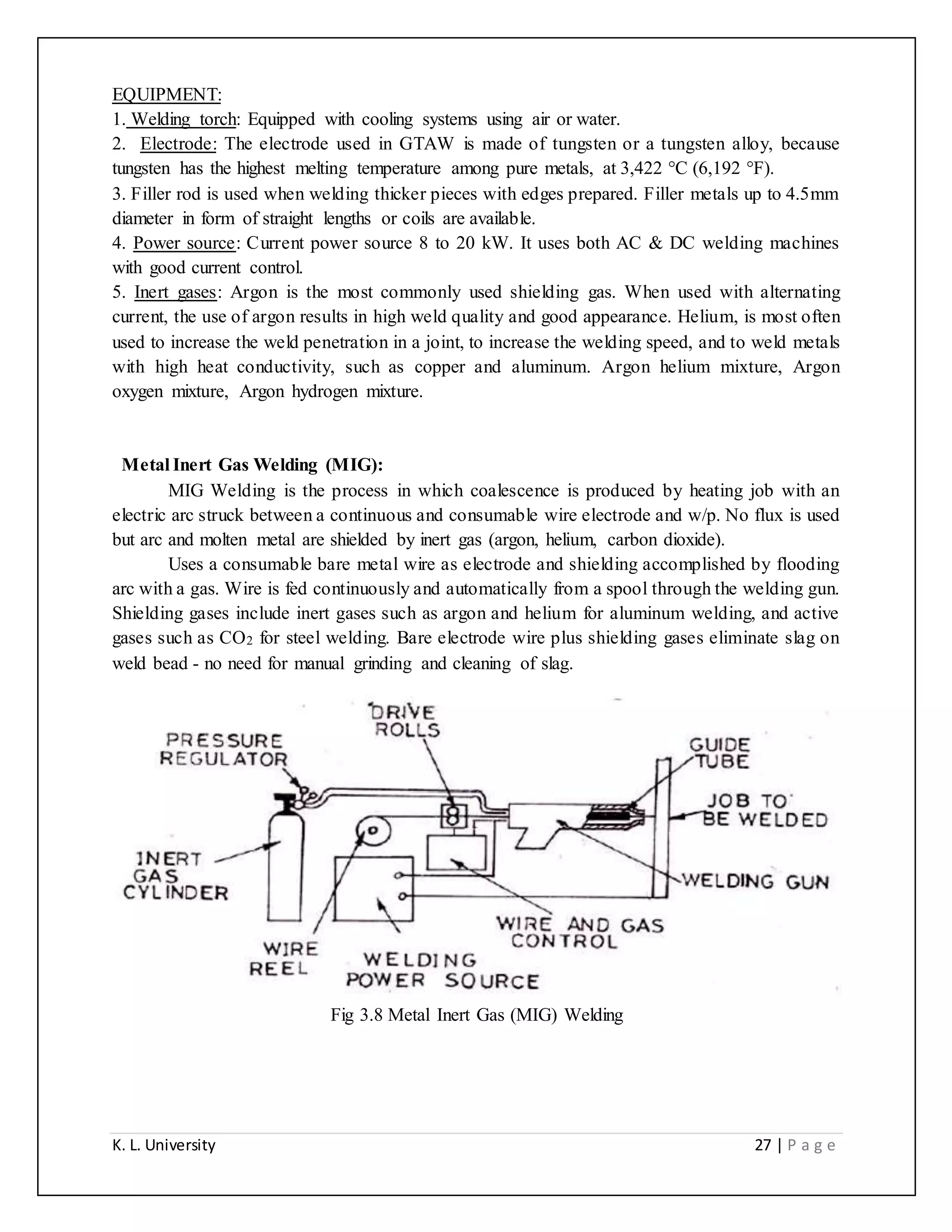 K. L. University 27 | P a g e
EQUIPMENT:
1. Welding torch: Equipped with cooling systems using air or water.
2. Electrode: The electrode used in GTAW is made of tungsten or a tungsten alloy, because
tungsten has the highest melting temperature among pure metals, at 3,422 °C (6,192 °F).
3. Filler rod is used when welding thicker pieces with edges prepared. Filler metals up to 4.5mm
diameter in form of straight lengths or coils are available.
4. Power source: Current power source 8 to 20 kW. It uses both AC & DC welding machines
with good current control.
5. Inert gases: Argon is the most commonly used shielding gas. When used with alternating
current, the use of argon results in high weld quality and good appearance. Helium, is most often
used to increase the weld penetration in a joint, to increase the welding speed, and to weld metals
with high heat conductivity, such as copper and aluminum. Argon helium mixture, Argon
oxygen mixture, Argon hydrogen mixture.
Metal Inert Gas Welding (MIG):
MIG Welding is the process in which coalescence is produced by heating job with an
electric arc struck between a continuous and consumable wire electrode and w/p. No flux is used
but arc and molten metal are shielded by inert gas (argon, helium, carbon dioxide).
Uses a consumable bare metal wire as electrode and shielding accomplished by flooding
arc with a gas. Wire is fed continuously and automatically from a spool through the welding gun.
Shielding gases include inert gases such as argon and helium for aluminum welding, and active
gases such as CO2 for steel welding. Bare electrode wire plus shielding gases eliminate slag on
weld bead - no need for manual grinding and cleaning of slag.
Fig 3.8 Metal Inert Gas (MIG) Welding
 