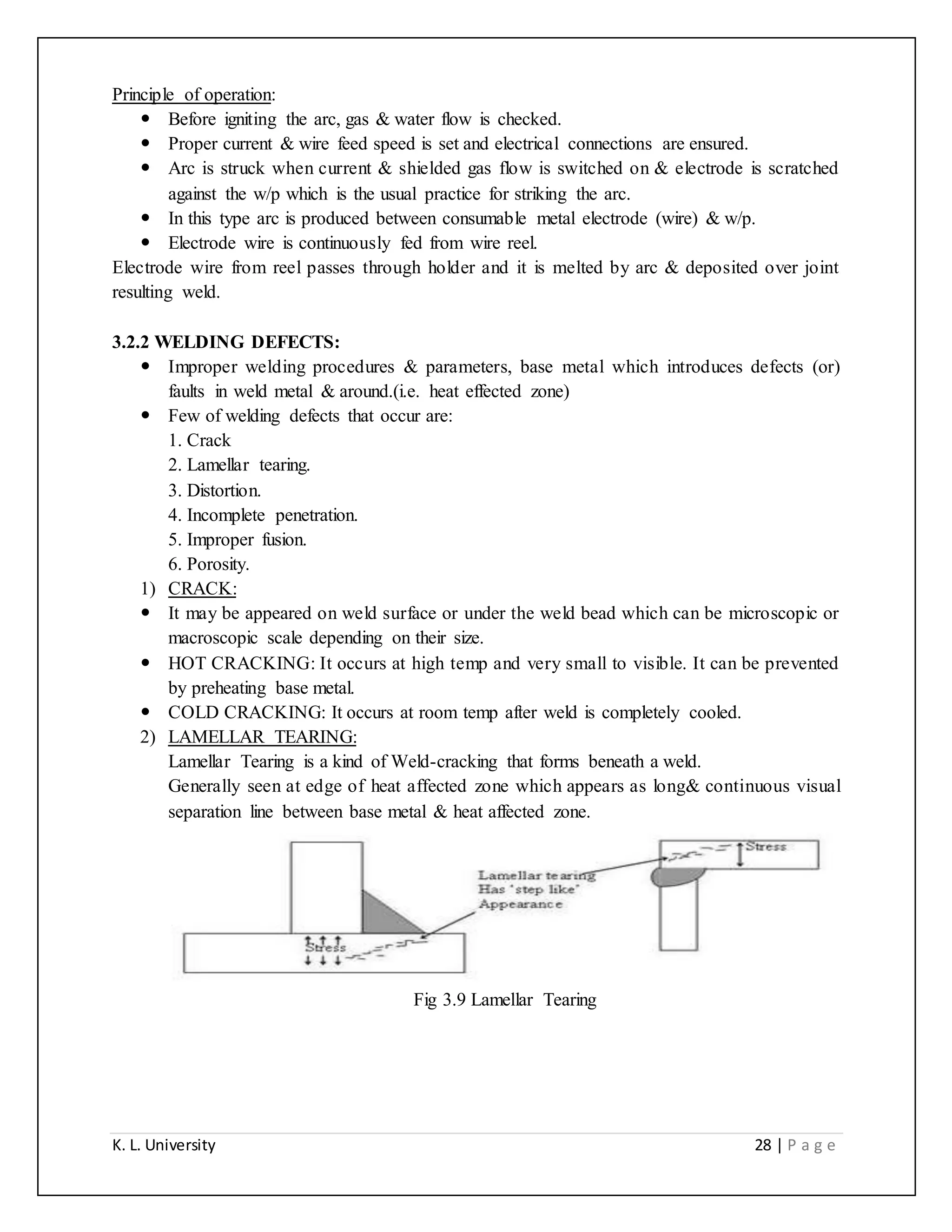K. L. University 28 | P a g e
Principle of operation:
 Before igniting the arc, gas & water flow is checked.
 Proper current & wire feed speed is set and electrical connections are ensured.
 Arc is struck when current & shielded gas flow is switched on & electrode is scratched
against the w/p which is the usual practice for striking the arc.
 In this type arc is produced between consumable metal electrode (wire) & w/p.
 Electrode wire is continuously fed from wire reel.
Electrode wire from reel passes through holder and it is melted by arc & deposited over joint
resulting weld.
3.2.2 WELDING DEFECTS:
 Improper welding procedures & parameters, base metal which introduces defects (or)
faults in weld metal & around.(i.e. heat effected zone)
 Few of welding defects that occur are:
1. Crack
2. Lamellar tearing.
3. Distortion.
4. Incomplete penetration.
5. Improper fusion.
6. Porosity.
1) CRACK:
 It may be appeared on weld surface or under the weld bead which can be microscopic or
macroscopic scale depending on their size.
 HOT CRACKING: It occurs at high temp and very small to visible. It can be prevented
by preheating base metal.
 COLD CRACKING: It occurs at room temp after weld is completely cooled.
2) LAMELLAR TEARING:
Lamellar Tearing is a kind of Weld-cracking that forms beneath a weld.
Generally seen at edge of heat affected zone which appears as long& continuous visual
separation line between base metal & heat affected zone.
Fig 3.9 Lamellar Tearing
 