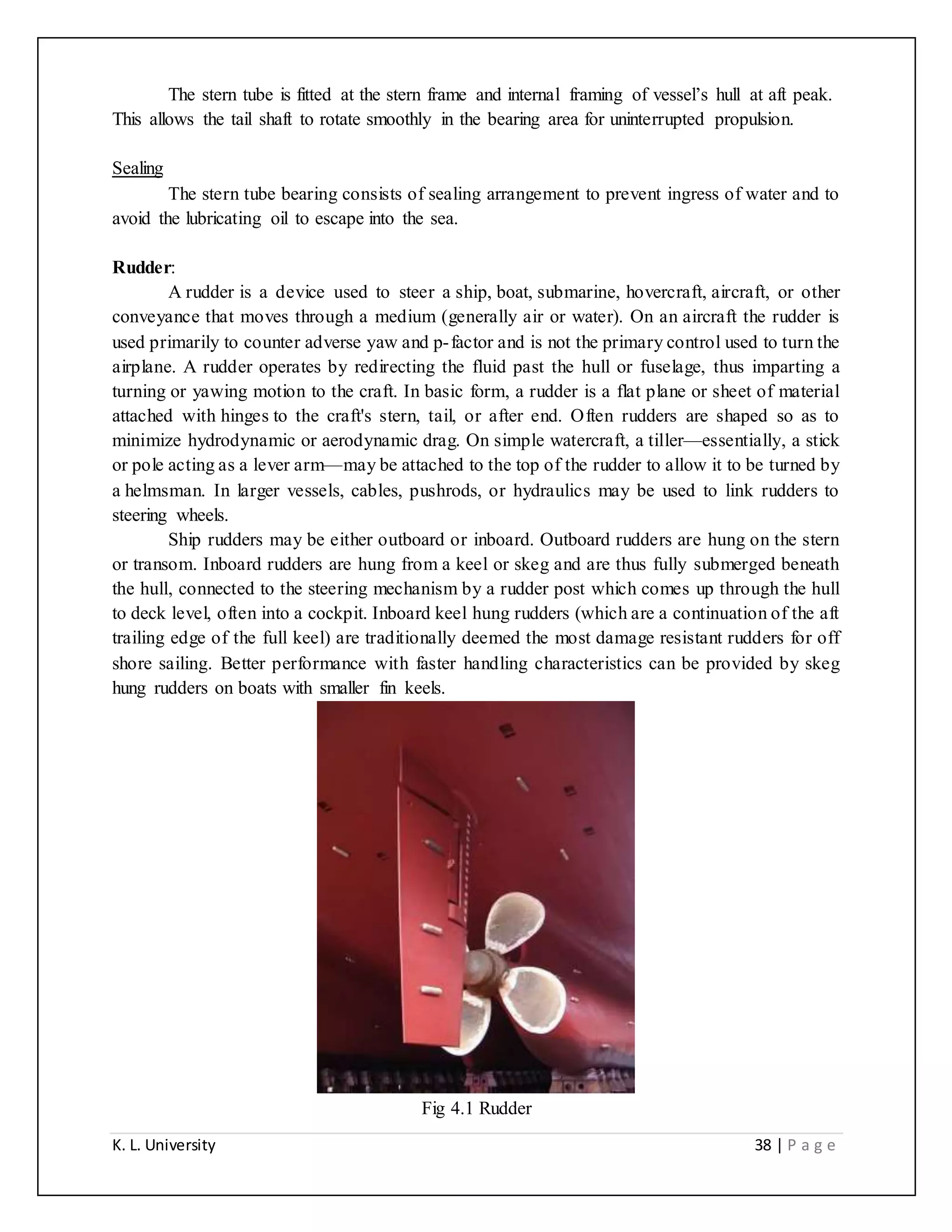 K. L. University 38 | P a g e
The stern tube is fitted at the stern frame and internal framing of vessel’s hull at aft peak.
This allows the tail shaft to rotate smoothly in the bearing area for uninterrupted propulsion.
Sealing
The stern tube bearing consists of sealing arrangement to prevent ingress of water and to
avoid the lubricating oil to escape into the sea.
Rudder:
A rudder is a device used to steer a ship, boat, submarine, hovercraft, aircraft, or other
conveyance that moves through a medium (generally air or water). On an aircraft the rudder is
used primarily to counter adverse yaw and p-factor and is not the primary control used to turn the
airplane. A rudder operates by redirecting the fluid past the hull or fuselage, thus imparting a
turning or yawing motion to the craft. In basic form, a rudder is a flat plane or sheet of material
attached with hinges to the craft's stern, tail, or after end. Often rudders are shaped so as to
minimize hydrodynamic or aerodynamic drag. On simple watercraft, a tiller—essentially, a stick
or pole acting as a lever arm—may be attached to the top of the rudder to allow it to be turned by
a helmsman. In larger vessels, cables, pushrods, or hydraulics may be used to link rudders to
steering wheels.
Ship rudders may be either outboard or inboard. Outboard rudders are hung on the stern
or transom. Inboard rudders are hung from a keel or skeg and are thus fully submerged beneath
the hull, connected to the steering mechanism by a rudder post which comes up through the hull
to deck level, often into a cockpit. Inboard keel hung rudders (which are a continuation of the aft
trailing edge of the full keel) are traditionally deemed the most damage resistant rudders for off
shore sailing. Better performance with faster handling characteristics can be provided by skeg
hung rudders on boats with smaller fin keels.
Fig 4.1 Rudder
 