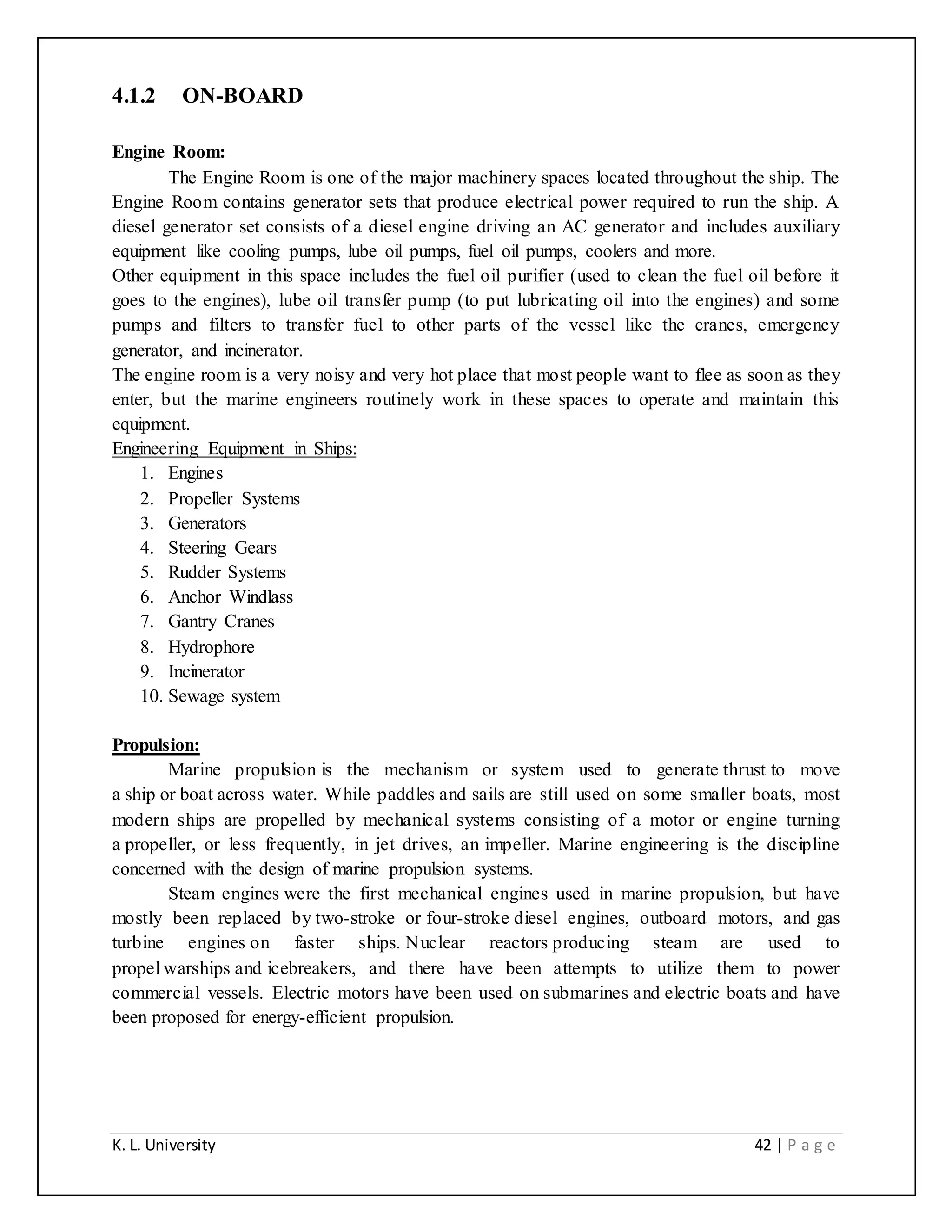 K. L. University 42 | P a g e
4.1.2 ON-BOARD
Engine Room:
The Engine Room is one of the major machinery spaces located throughout the ship. The
Engine Room contains generator sets that produce electrical power required to run the ship. A
diesel generator set consists of a diesel engine driving an AC generator and includes auxiliary
equipment like cooling pumps, lube oil pumps, fuel oil pumps, coolers and more.
Other equipment in this space includes the fuel oil purifier (used to clean the fuel oil before it
goes to the engines), lube oil transfer pump (to put lubricating oil into the engines) and some
pumps and filters to transfer fuel to other parts of the vessel like the cranes, emergency
generator, and incinerator.
The engine room is a very noisy and very hot place that most people want to flee as soon as they
enter, but the marine engineers routinely work in these spaces to operate and maintain this
equipment.
Engineering Equipment in Ships:
1. Engines
2. Propeller Systems
3. Generators
4. Steering Gears
5. Rudder Systems
6. Anchor Windlass
7. Gantry Cranes
8. Hydrophore
9. Incinerator
10. Sewage system
Propulsion:
Marine propulsion is the mechanism or system used to generate thrust to move
a ship or boat across water. While paddles and sails are still used on some smaller boats, most
modern ships are propelled by mechanical systems consisting of a motor or engine turning
a propeller, or less frequently, in jet drives, an impeller. Marine engineering is the discipline
concerned with the design of marine propulsion systems.
Steam engines were the first mechanical engines used in marine propulsion, but have
mostly been replaced by two-stroke or four-stroke diesel engines, outboard motors, and gas
turbine engines on faster ships. Nuclear reactors producing steam are used to
propel warships and icebreakers, and there have been attempts to utilize them to power
commercial vessels. Electric motors have been used on submarines and electric boats and have
been proposed for energy-efficient propulsion.
 
