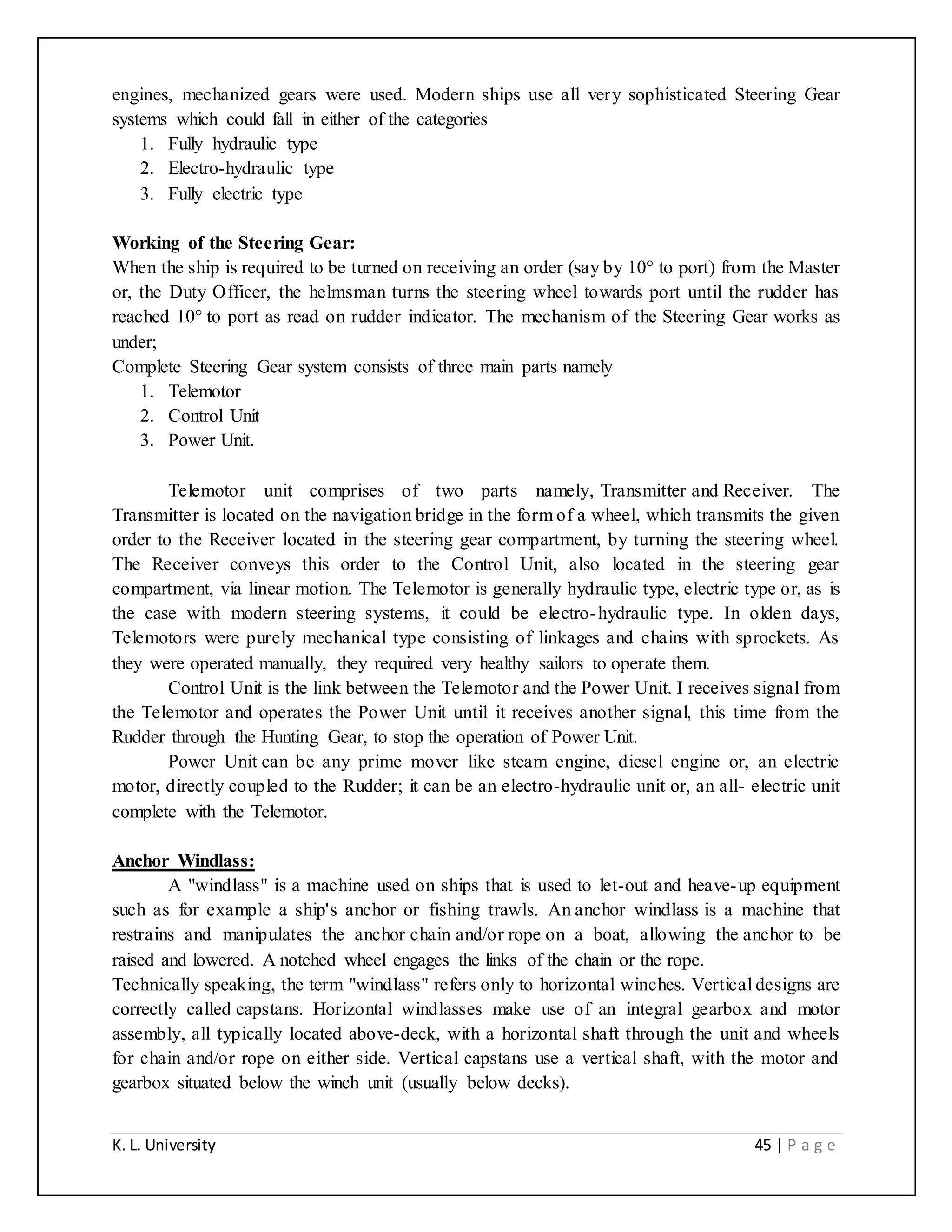 K. L. University 45 | P a g e
engines, mechanized gears were used. Modern ships use all very sophisticated Steering Gear
systems which could fall in either of the categories
1. Fully hydraulic type
2. Electro-hydraulic type
3. Fully electric type
Working of the Steering Gear:
When the ship is required to be turned on receiving an order (say by 10° to port) from the Master
or, the Duty Officer, the helmsman turns the steering wheel towards port until the rudder has
reached 10° to port as read on rudder indicator. The mechanism of the Steering Gear works as
under;
Complete Steering Gear system consists of three main parts namely
1. Telemotor
2. Control Unit
3. Power Unit.
Telemotor unit comprises of two parts namely, Transmitter and Receiver. The
Transmitter is located on the navigation bridge in the form of a wheel, which transmits the given
order to the Receiver located in the steering gear compartment, by turning the steering wheel.
The Receiver conveys this order to the Control Unit, also located in the steering gear
compartment, via linear motion. The Telemotor is generally hydraulic type, electric type or, as is
the case with modern steering systems, it could be electro-hydraulic type. In olden days,
Telemotors were purely mechanical type consisting of linkages and chains with sprockets. As
they were operated manually, they required very healthy sailors to operate them.
Control Unit is the link between the Telemotor and the Power Unit. I receives signal from
the Telemotor and operates the Power Unit until it receives another signal, this time from the
Rudder through the Hunting Gear, to stop the operation of Power Unit.
Power Unit can be any prime mover like steam engine, diesel engine or, an electric
motor, directly coupled to the Rudder; it can be an electro-hydraulic unit or, an all- electric unit
complete with the Telemotor.
Anchor Windlass:
A "windlass" is a machine used on ships that is used to let-out and heave-up equipment
such as for example a ship's anchor or fishing trawls. An anchor windlass is a machine that
restrains and manipulates the anchor chain and/or rope on a boat, allowing the anchor to be
raised and lowered. A notched wheel engages the links of the chain or the rope.
Technically speaking, the term "windlass" refers only to horizontal winches. Vertical designs are
correctly called capstans. Horizontal windlasses make use of an integral gearbox and motor
assembly, all typically located above-deck, with a horizontal shaft through the unit and wheels
for chain and/or rope on either side. Vertical capstans use a vertical shaft, with the motor and
gearbox situated below the winch unit (usually below decks).
 