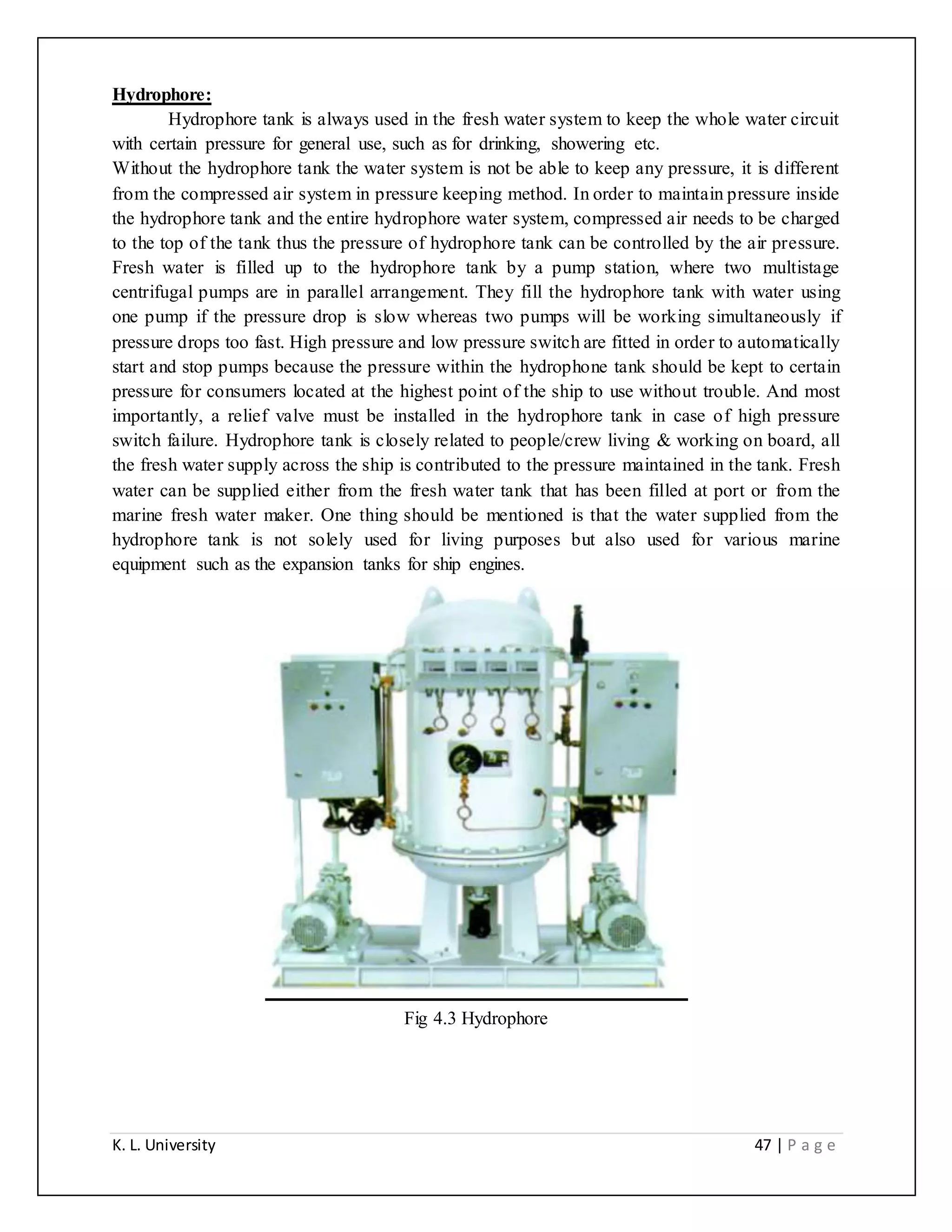 K. L. University 47 | P a g e
Hydrophore:
Hydrophore tank is always used in the fresh water system to keep the whole water circuit
with certain pressure for general use, such as for drinking, showering etc.
Without the hydrophore tank the water system is not be able to keep any pressure, it is different
from the compressed air system in pressure keeping method. In order to maintain pressure inside
the hydrophore tank and the entire hydrophore water system, compressed air needs to be charged
to the top of the tank thus the pressure of hydrophore tank can be controlled by the air pressure.
Fresh water is filled up to the hydrophore tank by a pump station, where two multistage
centrifugal pumps are in parallel arrangement. They fill the hydrophore tank with water using
one pump if the pressure drop is slow whereas two pumps will be working simultaneously if
pressure drops too fast. High pressure and low pressure switch are fitted in order to automatically
start and stop pumps because the pressure within the hydrophone tank should be kept to certain
pressure for consumers located at the highest point of the ship to use without trouble. And most
importantly, a relief valve must be installed in the hydrophore tank in case of high pressure
switch failure. Hydrophore tank is closely related to people/crew living & working on board, all
the fresh water supply across the ship is contributed to the pressure maintained in the tank. Fresh
water can be supplied either from the fresh water tank that has been filled at port or from the
marine fresh water maker. One thing should be mentioned is that the water supplied from the
hydrophore tank is not solely used for living purposes but also used for various marine
equipment such as the expansion tanks for ship engines.
Fig 4.3 Hydrophore
 