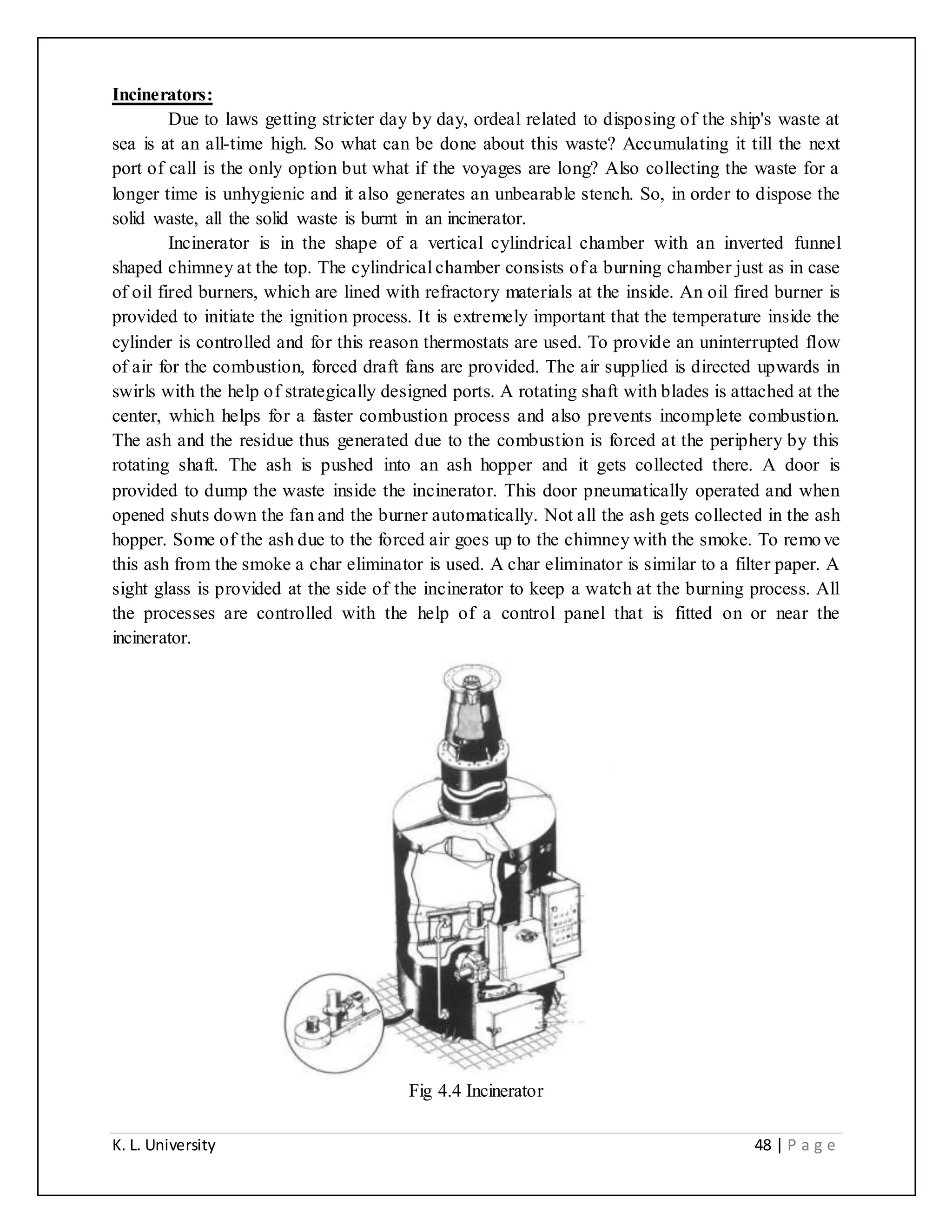 K. L. University 48 | P a g e
Incinerators:
Due to laws getting stricter day by day, ordeal related to disposing of the ship's waste at
sea is at an all-time high. So what can be done about this waste? Accumulating it till the next
port of call is the only option but what if the voyages are long? Also collecting the waste for a
longer time is unhygienic and it also generates an unbearable stench. So, in order to dispose the
solid waste, all the solid waste is burnt in an incinerator.
Incinerator is in the shape of a vertical cylindrical chamber with an inverted funnel
shaped chimney at the top. The cylindrical chamber consists of a burning chamber just as in case
of oil fired burners, which are lined with refractory materials at the inside. An oil fired burner is
provided to initiate the ignition process. It is extremely important that the temperature inside the
cylinder is controlled and for this reason thermostats are used. To provide an uninterrupted flow
of air for the combustion, forced draft fans are provided. The air supplied is directed upwards in
swirls with the help of strategically designed ports. A rotating shaft with blades is attached at the
center, which helps for a faster combustion process and also prevents incomplete combustion.
The ash and the residue thus generated due to the combustion is forced at the periphery by this
rotating shaft. The ash is pushed into an ash hopper and it gets collected there. A door is
provided to dump the waste inside the incinerator. This door pneumatically operated and when
opened shuts down the fan and the burner automatically. Not all the ash gets collected in the ash
hopper. Some of the ash due to the forced air goes up to the chimney with the smoke. To remove
this ash from the smoke a char eliminator is used. A char eliminator is similar to a filter paper. A
sight glass is provided at the side of the incinerator to keep a watch at the burning process. All
the processes are controlled with the help of a control panel that is fitted on or near the
incinerator.
Fig 4.4 Incinerator
 