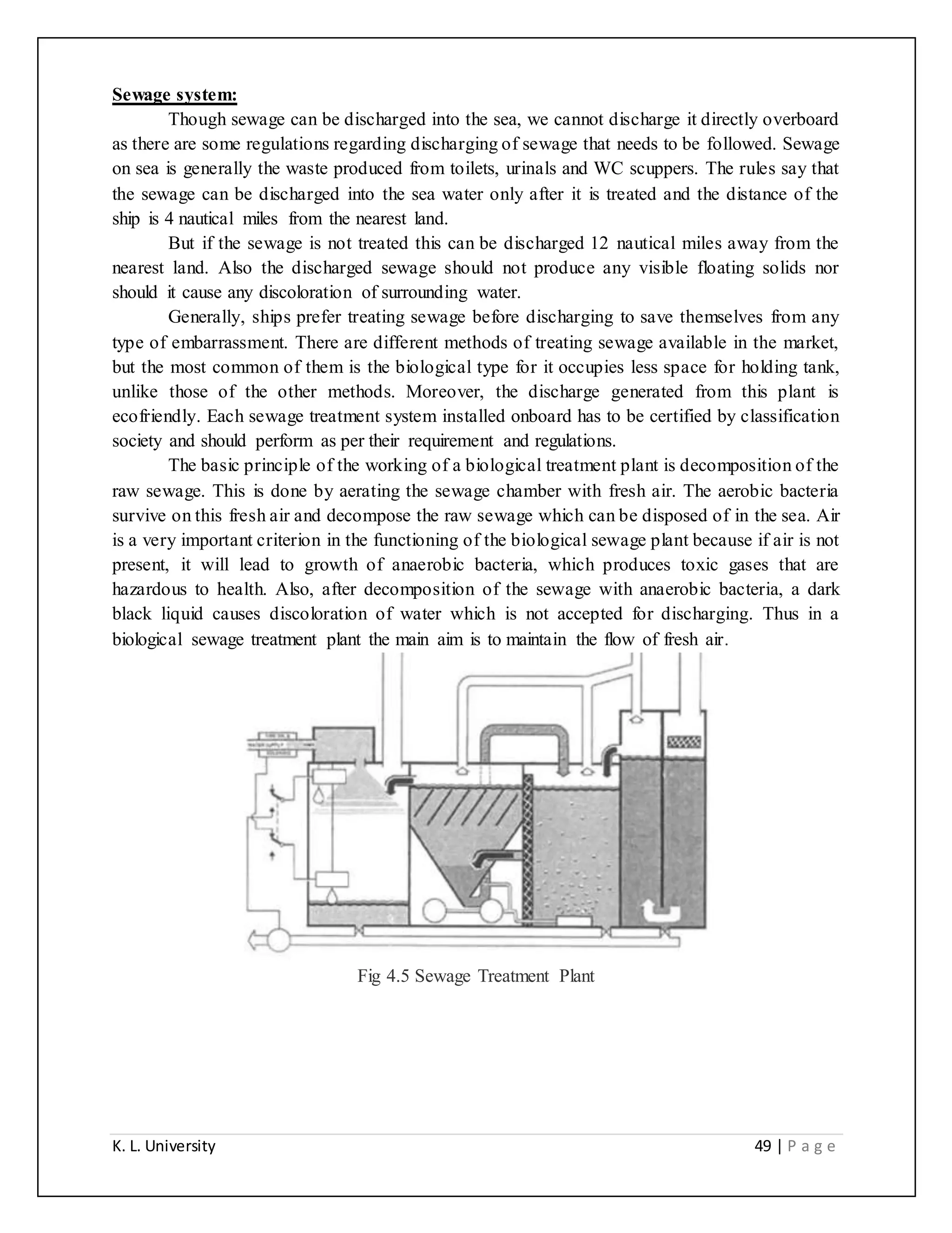 K. L. University 49 | P a g e
Sewage system:
Though sewage can be discharged into the sea, we cannot discharge it directly overboard
as there are some regulations regarding discharging of sewage that needs to be followed. Sewage
on sea is generally the waste produced from toilets, urinals and WC scuppers. The rules say that
the sewage can be discharged into the sea water only after it is treated and the distance of the
ship is 4 nautical miles from the nearest land.
But if the sewage is not treated this can be discharged 12 nautical miles away from the
nearest land. Also the discharged sewage should not produce any visible floating solids nor
should it cause any discoloration of surrounding water.
Generally, ships prefer treating sewage before discharging to save themselves from any
type of embarrassment. There are different methods of treating sewage available in the market,
but the most common of them is the biological type for it occupies less space for holding tank,
unlike those of the other methods. Moreover, the discharge generated from this plant is
ecofriendly. Each sewage treatment system installed onboard has to be certified by classification
society and should perform as per their requirement and regulations.
The basic principle of the working of a biological treatment plant is decomposition of the
raw sewage. This is done by aerating the sewage chamber with fresh air. The aerobic bacteria
survive on this fresh air and decompose the raw sewage which can be disposed of in the sea. Air
is a very important criterion in the functioning of the biological sewage plant because if air is not
present, it will lead to growth of anaerobic bacteria, which produces toxic gases that are
hazardous to health. Also, after decomposition of the sewage with anaerobic bacteria, a dark
black liquid causes discoloration of water which is not accepted for discharging. Thus in a
biological sewage treatment plant the main aim is to maintain the flow of fresh air.
Fig 4.5 Sewage Treatment Plant
 