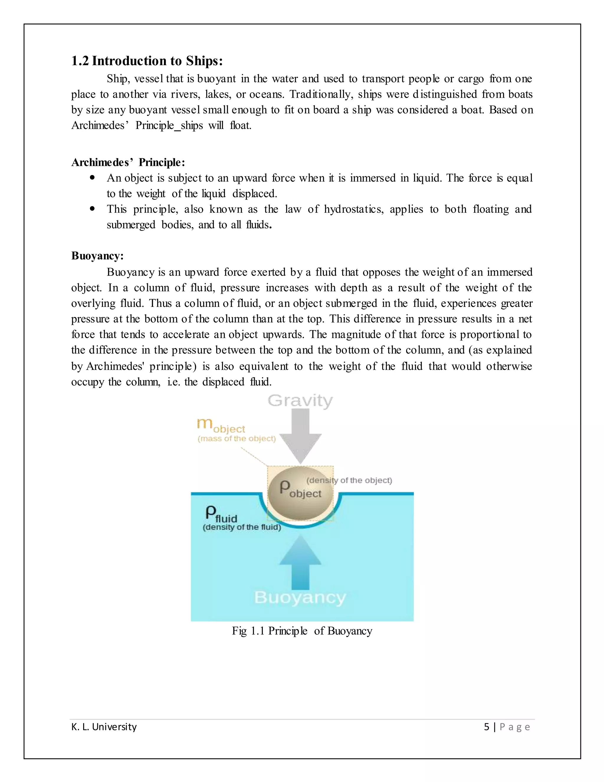 K. L. University 5 | P a g e
1.2 Introduction to Ships:
Ship, vessel that is buoyant in the water and used to transport people or cargo from one
place to another via rivers, lakes, or oceans. Traditionally, ships were distinguished from boats
by size any buoyant vessel small enough to fit on board a ship was considered a boat. Based on
Archimedes’ Principle ships will float.
Archimedes’ Principle:
 An object is subject to an upward force when it is immersed in liquid. The force is equal
to the weight of the liquid displaced.
 This principle, also known as the law of hydrostatics, applies to both floating and
submerged bodies, and to all fluids.
Buoyancy:
Buoyancy is an upward force exerted by a fluid that opposes the weight of an immersed
object. In a column of fluid, pressure increases with depth as a result of the weight of the
overlying fluid. Thus a column of fluid, or an object submerged in the fluid, experiences greater
pressure at the bottom of the column than at the top. This difference in pressure results in a net
force that tends to accelerate an object upwards. The magnitude of that force is proportional to
the difference in the pressure between the top and the bottom of the column, and (as explained
by Archimedes' principle) is also equivalent to the weight of the fluid that would otherwise
occupy the column, i.e. the displaced fluid.
Fig 1.1 Principle of Buoyancy
 