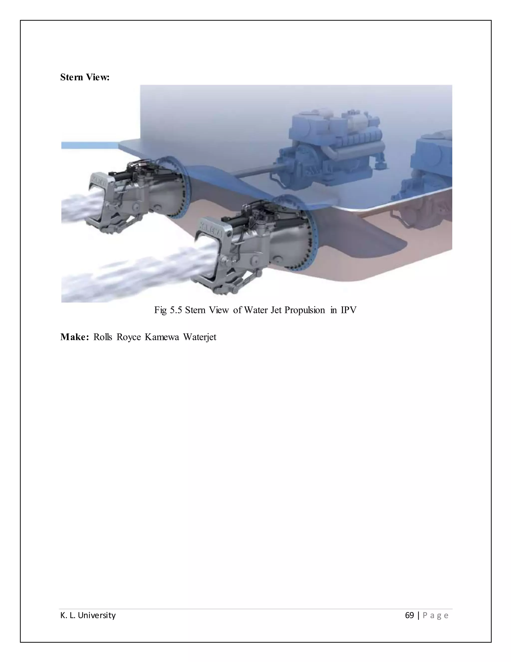 K. L. University 69 | P a g e
Stern View:
Fig 5.5 Stern View of Water Jet Propulsion in IPV
Make: Rolls Royce Kamewa Waterjet
 