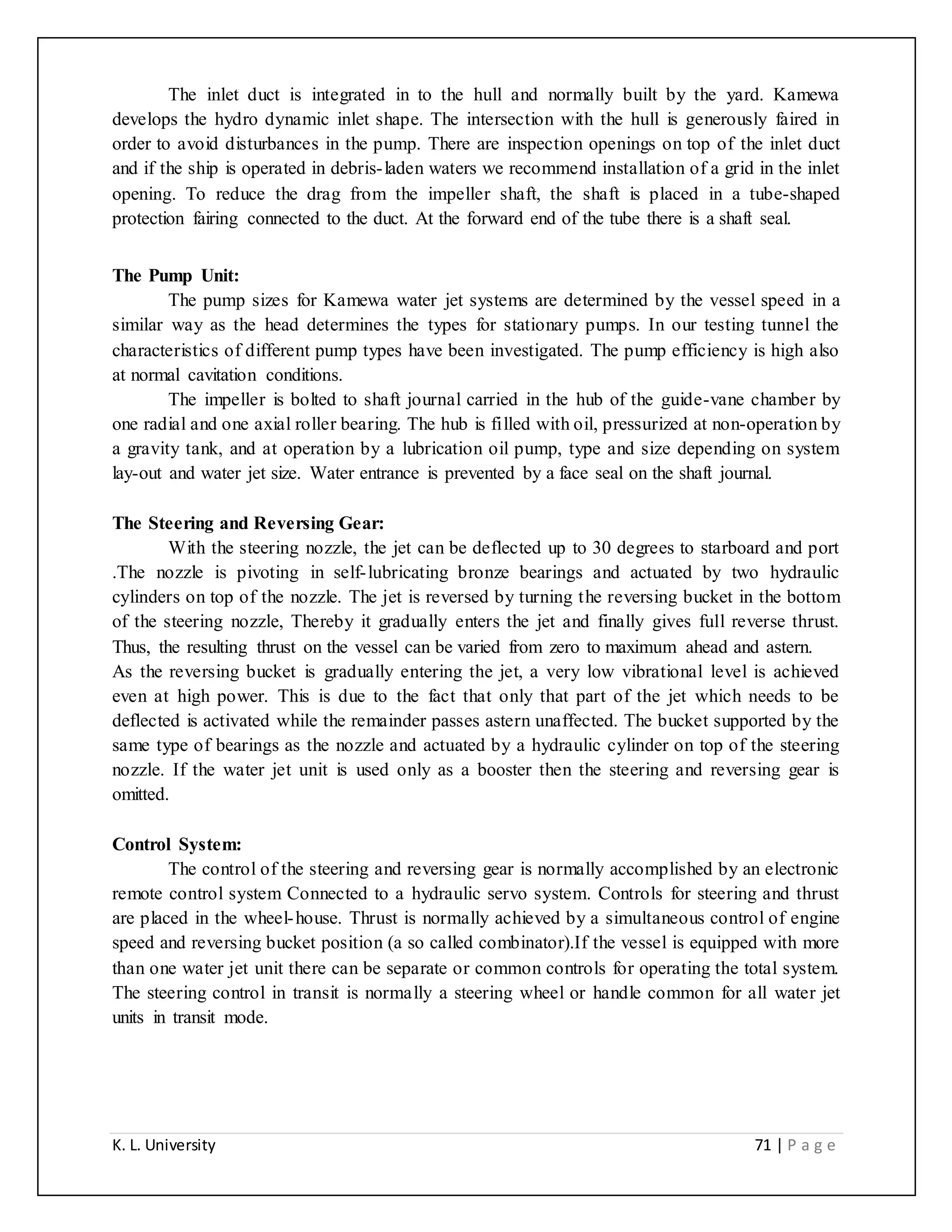 K. L. University 71 | P a g e
The inlet duct is integrated in to the hull and normally built by the yard. Kamewa
develops the hydro dynamic inlet shape. The intersection with the hull is generously faired in
order to avoid disturbances in the pump. There are inspection openings on top of the inlet duct
and if the ship is operated in debris-laden waters we recommend installation of a grid in the inlet
opening. To reduce the drag from the impeller shaft, the shaft is placed in a tube-shaped
protection fairing connected to the duct. At the forward end of the tube there is a shaft seal.
The Pump Unit:
The pump sizes for Kamewa water jet systems are determined by the vessel speed in a
similar way as the head determines the types for stationary pumps. In our testing tunnel the
characteristics of different pump types have been investigated. The pump efficiency is high also
at normal cavitation conditions.
The impeller is bolted to shaft journal carried in the hub of the guide-vane chamber by
one radial and one axial roller bearing. The hub is filled with oil, pressurized at non-operation by
a gravity tank, and at operation by a lubrication oil pump, type and size depending on system
lay-out and water jet size. Water entrance is prevented by a face seal on the shaft journal.
The Steering and Reversing Gear:
With the steering nozzle, the jet can be deflected up to 30 degrees to starboard and port
.The nozzle is pivoting in self-lubricating bronze bearings and actuated by two hydraulic
cylinders on top of the nozzle. The jet is reversed by turning the reversing bucket in the bottom
of the steering nozzle, Thereby it gradually enters the jet and finally gives full reverse thrust.
Thus, the resulting thrust on the vessel can be varied from zero to maximum ahead and astern.
As the reversing bucket is gradually entering the jet, a very low vibrational level is achieved
even at high power. This is due to the fact that only that part of the jet which needs to be
deflected is activated while the remainder passes astern unaffected. The bucket supported by the
same type of bearings as the nozzle and actuated by a hydraulic cylinder on top of the steering
nozzle. If the water jet unit is used only as a booster then the steering and reversing gear is
omitted.
Control System:
The control of the steering and reversing gear is normally accomplished by an electronic
remote control system Connected to a hydraulic servo system. Controls for steering and thrust
are placed in the wheel-house. Thrust is normally achieved by a simultaneous control of engine
speed and reversing bucket position (a so called combinator).If the vessel is equipped with more
than one water jet unit there can be separate or common controls for operating the total system.
The steering control in transit is normally a steering wheel or handle common for all water jet
units in transit mode.
 