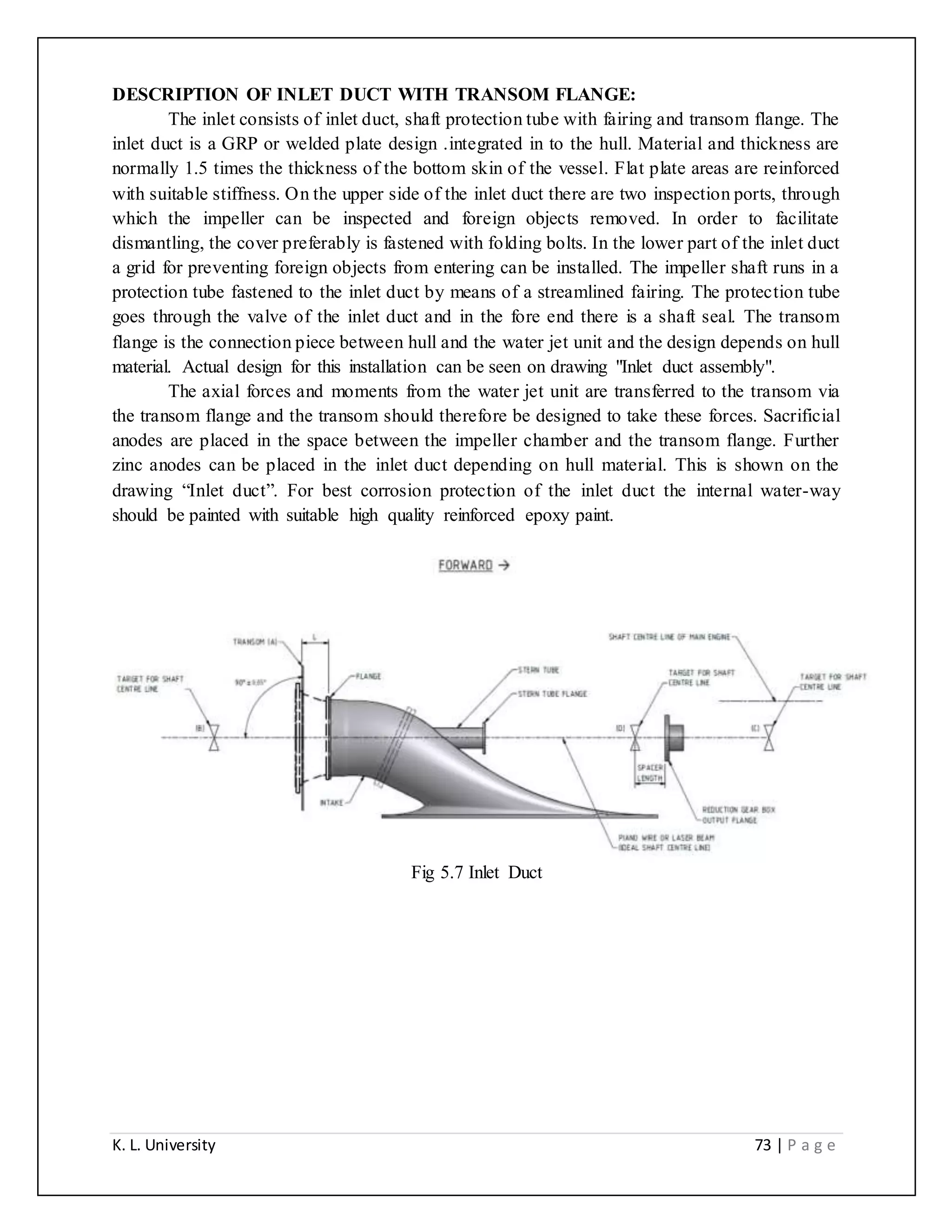 K. L. University 73 | P a g e
DESCRIPTION OF INLET DUCT WITH TRANSOM FLANGE:
The inlet consists of inlet duct, shaft protection tube with fairing and transom flange. The
inlet duct is a GRP or welded plate design .integrated in to the hull. Material and thickness are
normally 1.5 times the thickness of the bottom skin of the vessel. Flat plate areas are reinforced
with suitable stiffness. On the upper side of the inlet duct there are two inspection ports, through
which the impeller can be inspected and foreign objects removed. In order to facilitate
dismantling, the cover preferably is fastened with folding bolts. In the lower part of the inlet duct
a grid for preventing foreign objects from entering can be installed. The impeller shaft runs in a
protection tube fastened to the inlet duct by means of a streamlined fairing. The protection tube
goes through the valve of the inlet duct and in the fore end there is a shaft seal. The transom
flange is the connection piece between hull and the water jet unit and the design depends on hull
material. Actual design for this installation can be seen on drawing "Inlet duct assembly".
The axial forces and moments from the water jet unit are transferred to the transom via
the transom flange and the transom should therefore be designed to take these forces. Sacrificial
anodes are placed in the space between the impeller chamber and the transom flange. Further
zinc anodes can be placed in the inlet duct depending on hull material. This is shown on the
drawing “Inlet duct”. For best corrosion protection of the inlet duct the internal water-way
should be painted with suitable high quality reinforced epoxy paint.
Fig 5.7 Inlet Duct
 