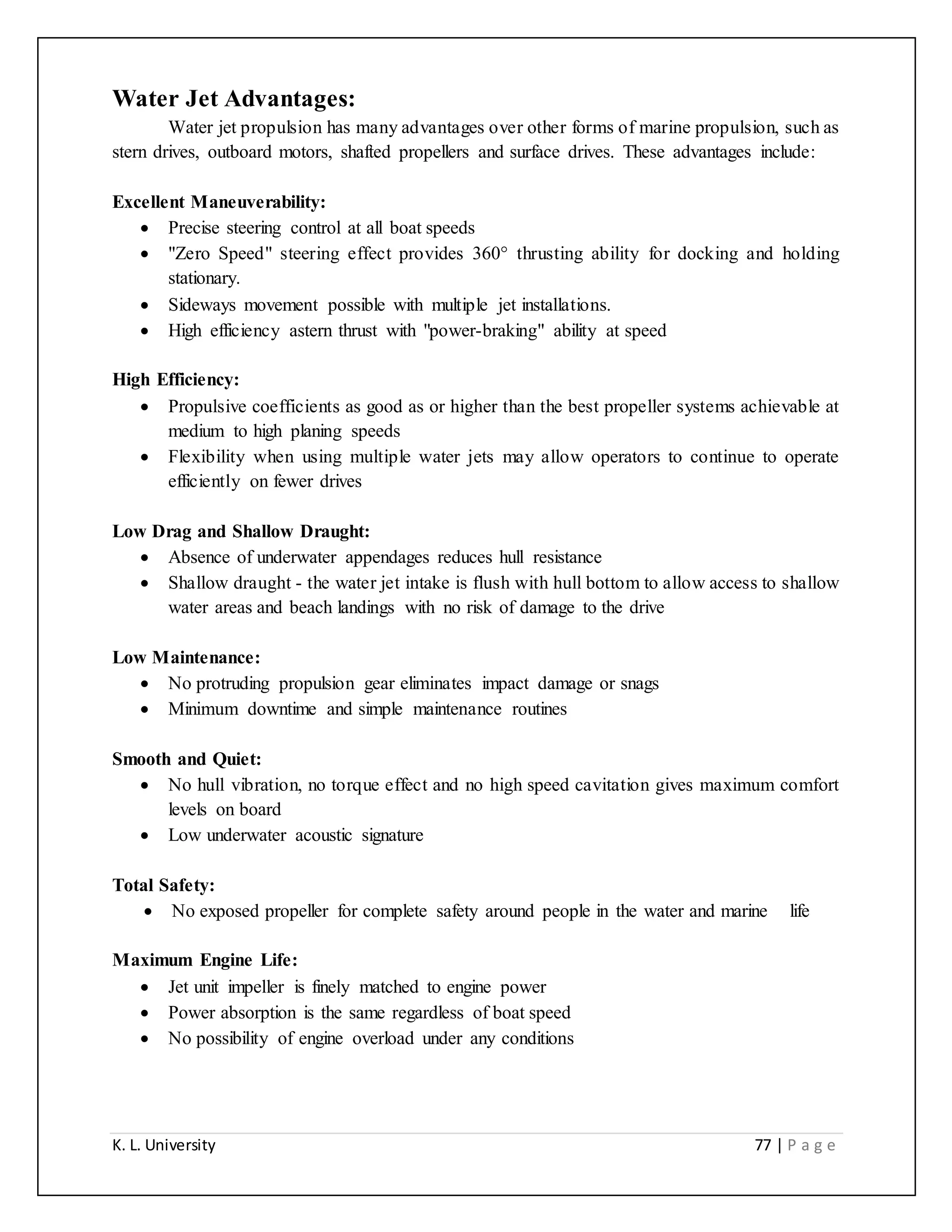 K. L. University 77 | P a g e
Water Jet Advantages:
Water jet propulsion has many advantages over other forms of marine propulsion, such as
stern drives, outboard motors, shafted propellers and surface drives. These advantages include:
Excellent Maneuverability:
 Precise steering control at all boat speeds
 "Zero Speed" steering effect provides 360° thrusting ability for docking and holding
stationary.
 Sideways movement possible with multiple jet installations.
 High efficiency astern thrust with "power-braking" ability at speed
High Efficiency:
 Propulsive coefficients as good as or higher than the best propeller systems achievable at
medium to high planing speeds
 Flexibility when using multiple water jets may allow operators to continue to operate
efficiently on fewer drives
Low Drag and Shallow Draught:
 Absence of underwater appendages reduces hull resistance
 Shallow draught - the water jet intake is flush with hull bottom to allow access to shallow
water areas and beach landings with no risk of damage to the drive
Low Maintenance:
 No protruding propulsion gear eliminates impact damage or snags
 Minimum downtime and simple maintenance routines
Smooth and Quiet:
 No hull vibration, no torque effect and no high speed cavitation gives maximum comfort
levels on board
 Low underwater acoustic signature
Total Safety:
 No exposed propeller for complete safety around people in the water and marine life
Maximum Engine Life:
 Jet unit impeller is finely matched to engine power
 Power absorption is the same regardless of boat speed
 No possibility of engine overload under any conditions
 