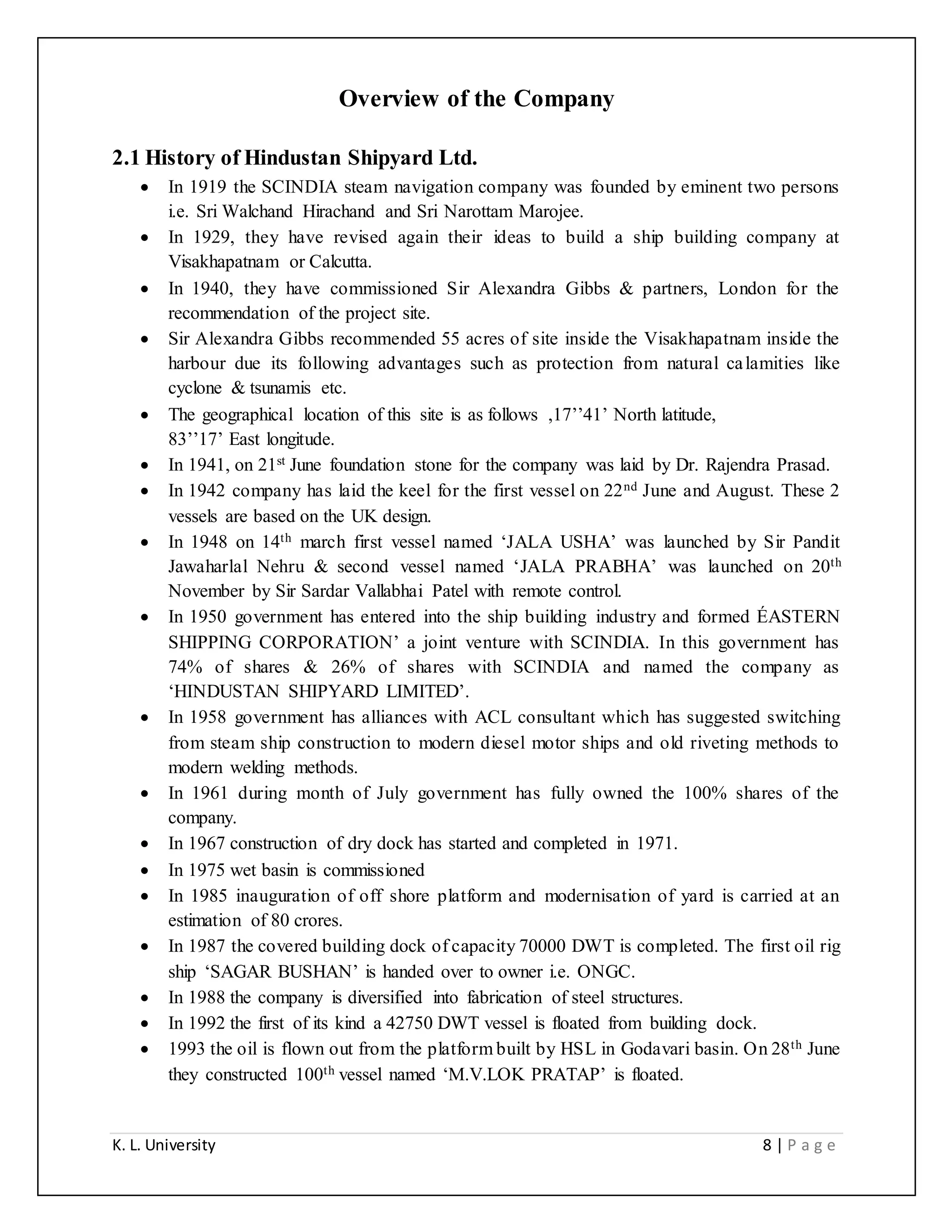 K. L. University 8 | P a g e
Overview of the Company
2.1 History of Hindustan Shipyard Ltd.
 In 1919 the SCINDIA steam navigation company was founded by eminent two persons
i.e. Sri Walchand Hirachand and Sri Narottam Marojee.
 In 1929, they have revised again their ideas to build a ship building company at
Visakhapatnam or Calcutta.
 In 1940, they have commissioned Sir Alexandra Gibbs & partners, London for the
recommendation of the project site.
 Sir Alexandra Gibbs recommended 55 acres of site inside the Visakhapatnam inside the
harbour due its following advantages such as protection from natural calamities like
cyclone & tsunamis etc.
 The geographical location of this site is as follows ,17’’41’ North latitude,
83’’17’ East longitude.
 In 1941, on 21st June foundation stone for the company was laid by Dr. Rajendra Prasad.
 In 1942 company has laid the keel for the first vessel on 22nd June and August. These 2
vessels are based on the UK design.
 In 1948 on 14th march first vessel named ‘JALA USHA’ was launched by Sir Pandit
Jawaharlal Nehru & second vessel named ‘JALA PRABHA’ was launched on 20th
November by Sir Sardar Vallabhai Patel with remote control.
 In 1950 government has entered into the ship building industry and formed ÉASTERN
SHIPPING CORPORATION’ a joint venture with SCINDIA. In this government has
74% of shares & 26% of shares with SCINDIA and named the company as
‘HINDUSTAN SHIPYARD LIMITED’.
 In 1958 government has alliances with ACL consultant which has suggested switching
from steam ship construction to modern diesel motor ships and old riveting methods to
modern welding methods.
 In 1961 during month of July government has fully owned the 100% shares of the
company.
 In 1967 construction of dry dock has started and completed in 1971.
 In 1975 wet basin is commissioned
 In 1985 inauguration of off shore platform and modernisation of yard is carried at an
estimation of 80 crores.
 In 1987 the covered building dock of capacity 70000 DWT is completed. The first oil rig
ship ‘SAGAR BUSHAN’ is handed over to owner i.e. ONGC.
 In 1988 the company is diversified into fabrication of steel structures.
 In 1992 the first of its kind a 42750 DWT vessel is floated from building dock.
 1993 the oil is flown out from the platform built by HSL in Godavari basin. On 28th June
they constructed 100th vessel named ‘M.V.LOK PRATAP’ is floated.
 