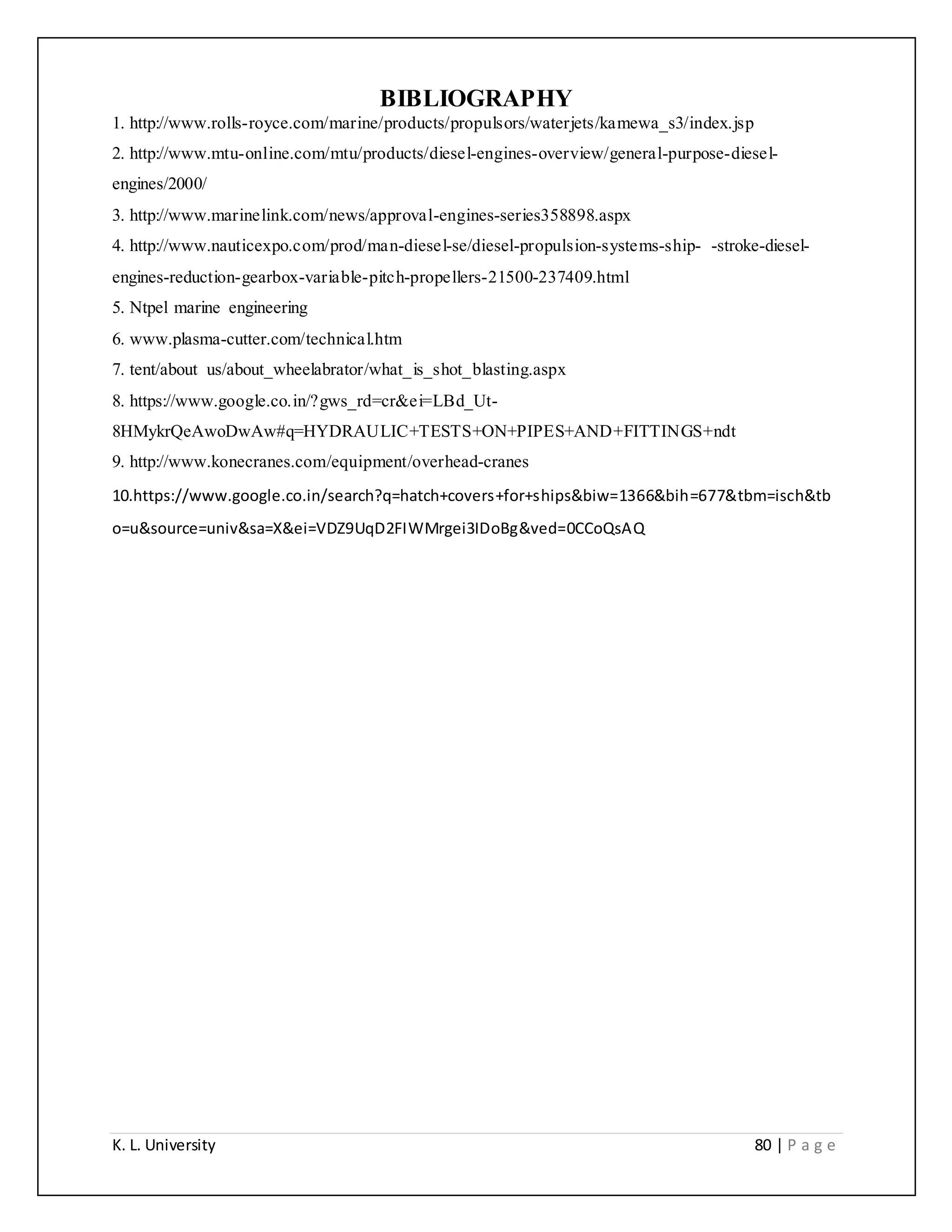 K. L. University 80 | P a g e
BIBLIOGRAPHY
1. http://www.rolls-royce.com/marine/products/propulsors/waterjets/kamewa_s3/index.jsp
2. http://www.mtu-online.com/mtu/products/diesel-engines-overview/general-purpose-diesel-
engines/2000/
3. http://www.marinelink.com/news/approval-engines-series358898.aspx
4. http://www.nauticexpo.com/prod/man-diesel-se/diesel-propulsion-systems-ship- -stroke-diesel-
engines-reduction-gearbox-variable-pitch-propellers-21500-237409.html
5. Ntpel marine engineering
6. www.plasma-cutter.com/technical.htm
7. tent/about us/about_wheelabrator/what_is_shot_blasting.aspx
8. https://www.google.co.in/?gws_rd=cr&ei=LBd_Ut-
8HMykrQeAwoDwAw#q=HYDRAULIC+TESTS+ON+PIPES+AND+FITTINGS+ndt
9. http://www.konecranes.com/equipment/overhead-cranes
10.https://www.google.co.in/search?q=hatch+covers+for+ships&biw=1366&bih=677&tbm=isch&tb
o=u&source=univ&sa=X&ei=VDZ9UqD2FIWMrgei3IDoBg&ved=0CCoQsAQ
 