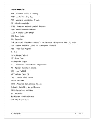K. L. University 1 | P a g e
ABBREVIATIONS
ABS - American Bureau of Shipping
AHT - Anchor Handling Tug
AIS - Automatic Identification System
AP - After Perpendicular
ANSI - American National Standards Institutes
BIS - Bureau of Indian Standards
CAD - Computer Aided Design
CG - Coast Guard
CL - Centre line
CNC - Computer Numerical Control CPP - Controllable pitch propeller DD - Dry Dock
DNC - Direct Numerical Control EN — European Standards
FPP - Fixed Pitch Propeller
ft. - feet
HFO - Heavy Fuel Oil
HP - Horse Power
IR - Inspection Report
ISO - International Standardization Organization
JIS - Japanese Industrial Standards
LFO - Low Fuel Oil
MDO- Marine Diesel Oil
OPV - Offshore Patrol Vessel
PF- Pre fabrication
PPAP - Production Part Approval Process
RADAR - Radio Detection and Ranging
RPM - Revolutions per Minute
SB - Starboard
SIS-Swedish Standards Institute
SRD- Ship Repair Division
 