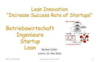 Norbert	
  Zeller
Luzern,	
  25.	
  Mai	
  2016
Lean Innovation
“Increase Success Rate of Startups”
Betriebswirtschaft
Ingenieure
Startup
Lean
HSLU	
  -­‐ 25.	
  Mai	
  2016 www.pragmatic-­‐solutions.ch 1
 