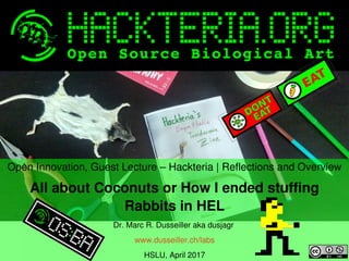    
Open Innovation, Guest Lecture – Hackteria | Reflections and Overview
All about Coconuts or How I ended stuffing 
Rabbits in HEL
Dr. Marc R. Dusseiller aka dusjagr 
www.dusseiller.ch/labs
HSLU, April 2017
 