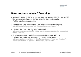 Beratungsleistungen / Coaching
-  Aus dem Kreis unserer Forscher und Dozenten können wir Ihnen
   die geeigneten Berater / Coaches für Ihre individuelle
   Problemstellung vorstellen.

-  Konzeption und Moderation von Kundenveranstaltungen
  (z.B. Immobiliengespräche für den Immobilienbusiness-Verlag)

-  Konzeption und Leitung von Seminaren
  (z.B: Due Diligence Seminar für INREV, div. Immobilientagungen für die Academy
  of Best Execution)

-  Durchführen von Immobilienseminaren an der HSLU in
   Zusammenarbeit / Co-Branding mit Paxispartnern
  (z.B. „Immobilienvermarktung im Zeitalter von Google, Twitter und Facebook“,
  „Immobilienanlagen im Ausland“, „KMU-Forum“ und andere)




Folie 10   © Institut für Finanzdienstleistungen Zug IFZ            Dr. Markus Schmidiger
 