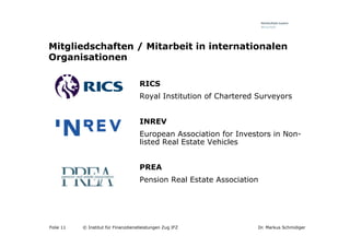 Mitgliedschaften / Mitarbeit in internationalen
Organisationen

                                     RICS
                                     Royal Institution of Chartered Surveyors


                                     INREV
                                     European Association for Investors in Non-
                                     listed Real Estate Vehicles


                                     PREA
                                     Pension Real Estate Association




Folie 11   © Institut für Finanzdienstleistungen Zug IFZ            Dr. Markus Schmidiger
 