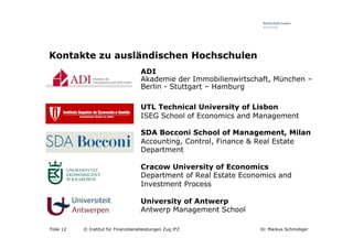 Kontakte zu ausländischen Hochschulen
                                     ADI
                                     Akademie der Immobilienwirtschaft, München –
                                     Berlin - Stuttgart – Hamburg

                                     UTL Technical University of Lisbon
                                     ISEG School of Economics and Management

                                     SDA Bocconi School of Management, Milan
                                     Accounting, Control, Finance & Real Estate
                                     Department

                                     Cracow University of Economics
                                     Department of Real Estate Economics and
                                     Investment Process

                                     University of Antwerp
                                     Antwerp Management School

Folie 12   © Institut für Finanzdienstleistungen Zug IFZ           Dr. Markus Schmidiger
 