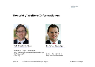 Kontakt / Weitere Informationen




Prof. Dr. John Davidson                               Dr. Markus Schmidiger
john.davidson@hslu.ch                                 markus.schmidiger@hslu.ch

Hochschule Luzern – Wirtschaft
IFZ – Institut für Finanzdienstleistungen Zug
Grafenauweg 4                                         (+41) – 41 – 724 65 55
6301 Zug                                              www.hslu.ch/immobilien



Folie 13     © Institut für Finanzdienstleistungen Zug IFZ                        Dr. Markus Schmidiger
 