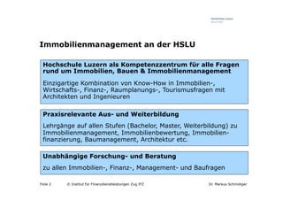 Immobilienmanagement an der HSLU

 Hochschule Luzern als Kompetenzzentrum für alle Fragen
 rund um Immobilien, Bauen & Immobilienmanagement

 Einzigartige Kombination von Know-How in Immobilien-,
 Wirtschafts-, Finanz-, Raumplanungs-, Tourismusfragen mit
 Architekten und Ingenieuren

 Praxisrelevante Aus- und Weiterbildung
 Lehrgänge auf allen Stufen (Bachelor, Master, Weiterbildung) zu
 Immobilienmanagement, Immobilienbewertung, Immobilien-
 finanzierung, Baumanagement, Architektur etc.

 Unabhängige Forschung- und Beratung
 zu allen Immobilien-, Finanz-, Management- und Baufragen

Folie 2   © Institut für Finanzdienstleistungen Zug IFZ   Dr. Markus Schmidiger
 
