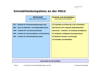 Immobilienkompetenz an der HSLU

                             Wirtschaft                       Technik und Architektur
                       www.hslu.ch/immobilien                    www.hslu.ch/immobilien


IFZ – Institut für Finanzdienstleistungen Zug                 CC Typologie und Planung in der Architektur

IBR – Inst. für Betriebs- und Regionalökonomie                ZIG Zentrum für integrale Gebäudetechnik

ITW – Institut für Tourismuswirtschaft                        iHomeLab – Institute for Building Intelligence

IKM – Institut für Kommunikation und Marketing                CC Integrale, intelligente Energiesysteme

IWI – Institut für Wirtschaftsinformatik                      CC Material, Struktur und Energie

                                                              CC Fassaden und Metallbau




                                         www.hslu.ch/immobilien

 Folie 4      © Institut für Finanzdienstleistungen Zug IFZ                                 Dr. Markus Schmidiger
 
