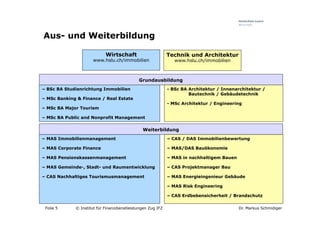 Aus- und Weiterbildung

                            Wirtschaft                       Technik und Architektur
                      www.hslu.ch/immobilien                    www.hslu.ch/immobilien



                                             Grundausbildung
– BSc BA Studienrichtung Immobilien                          - BSc BA Architektur / Innenarchitektur /
                                                                      Bautechnik / Gebäudetechnik
– MSc Banking & Finance / Real Estate
                                                             - MSc Architektur / Engineering
– MSc BA Major Tourism

– MSc BA Public and Nonprofit Management

                                               Weiterbildung
– MAS Immobilienmanagement                                   – CAS / DAS Immobilienbewertung

– MAS Corporate Finance                                      – MAS/DAS Bauökonomie

– MAS Pensionskassenmanagement                               – MAS in nachhaltigem Bauen

– MAS Gemeinde-, Stadt- und Raumentwicklung                  – CAS Projektmanager Bau

– CAS Nachhaltiges Tourismusmanagement                       – MAS Energieingenieur Gebäude

                                                             – MAS Risk Engineering

                                                             – CAS Erdbebensicherheit / Brandschutz

 Folie 5     © Institut für Finanzdienstleistungen Zug IFZ                                 Dr. Markus Schmidiger
 