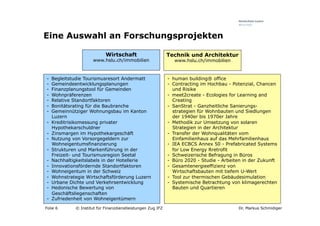 Eine Auswahl an Forschungsprojekten

                             Wirtschaft                       Technik und Architektur
                       www.hslu.ch/immobilien                    www.hslu.ch/immobilien


-    Begleitstudie Tourismusresort Andermatt                  -  human building® office
-    Gemeindeentwicklungsplanungen                            -  Contracting im Hochbau - Potenzial, Chancen
-    Finanzplanungstool für Gemeinden                            und Risike
-    Wohnpräferenzen                                          -  meet2create - Ecologies for Learning and
-    Relative Standortfaktoren                                   Creating
-    Bonitätsrating für die Baubranche                        -  SanStrat - Ganzheitliche Sanierungs-
-    Gemeinnütziger Wohnungsbau im Kanton                        strategien für Wohnbauten und Siedlungen
     Luzern                                                      der 1940er bis 1970er Jahre
-    Kreditrisikomessung privater                             -  Methodik zur Umsetzung von solaren
     Hypothekarschuldner                                         Strategien in der Architektur
-    Zinsmargen im Hypothekargeschäft                         -  Transfer der Wohnqualitäten vom
-    Nutzung von Vorsorgegeldern zur                             Einfamilienhaus auf das Mehrfamilienhaus
     Wohneigentumsfinanzierung                                -  IEA ECBCS Annex 50 - Prefabricated Systems
-    Strukturen und Markenführung in der                         for Low Energy Rretrofit
     Freizeit- und Tourismusregion Seetal                     -  Schweizerische Befragung in Büros
-    Nachhaltigkeitslabels in der Hotellerie                  -  Büro 2020 - Studie - Arbeiten in der Zukunft
-    Innovationsfördernde Standortfaktoren                    -  Gesamtenergieeffizienz von
-    Wohneigentum in der Schweiz                                 Wirtschaftsbauten mit tiefem U-Wert
-    Wohnstrategie Wirtschaftsförderung Luzern                -  Tool zur thermischen Gebäudesimulation
-    Urbane Dichte und Verkehrsentwicklung                    -  Systemische Betrachtung von klimagerechten
-    Hedonische Bewertung von                                    Bauten und Quartieren
     Geschäftsliegenschaften
-    Zufriedenheit von Wohneigentümern

Folie 6       © Institut für Finanzdienstleistungen Zug IFZ                                 Dr. Markus Schmidiger
 